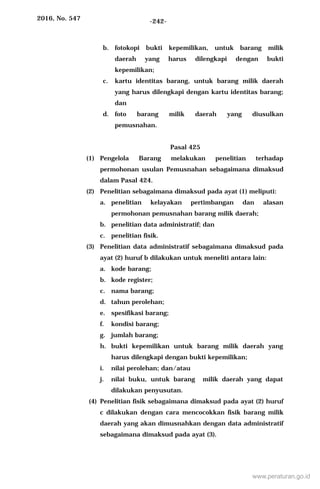 2016, No. 547 -242-
b. fotokopi bukti kepemilikan, untuk barang milik
daerah yang harus dilengkapi dengan bukti
kepemilikan;
c. kartu identitas barang, untuk barang milik daerah
yang harus dilengkapi dengan kartu identitas barang;
dan
d. foto barang milik daerah yang diusulkan
pemusnahan.
Pasal 425
(1) Pengelola Barang melakukan penelitian terhadap
permohonan usulan Pemusnahan sebagaimana dimaksud
dalam Pasal 424.
(2) Penelitian sebagaimana dimaksud pada ayat (1) meliputi:
a. penelitian kelayakan pertimbangan dan alasan
permohonan pemusnahan barang milik daerah;
b. penelitian data administratif; dan
c. penelitian fisik.
(3) Penelitian data administratif sebagaimana dimaksud pada
ayat (2) huruf b dilakukan untuk meneliti antara lain:
a. kode barang;
b. kode register;
c. nama barang;
d. tahun perolehan;
e. spesifikasi barang;
f. kondisi barang;
g. jumlah barang;
h. bukti kepemilikan untuk barang milik daerah yang
harus dilengkapi dengan bukti kepemilikan;
i. nilai perolehan; dan/atau
j. nilai buku, untuk barang milik daerah yang dapat
dilakukan penyusutan.
(4) Penelitian fisik sebagaimana dimaksud pada ayat (2) huruf
c dilakukan dengan cara mencocokkan fisik barang milik
daerah yang akan dimusnahkan dengan data administratif
sebagaimana dimaksud pada ayat (3).
www.peraturan.go.id
 