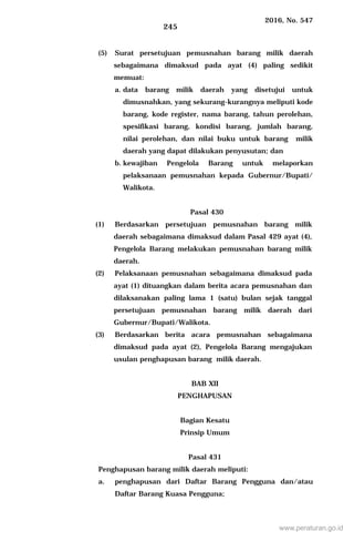2016, No. 547
245
(5) Surat persetujuan pemusnahan barang milik daerah
sebagaimana dimaksud pada ayat (4) paling sedikit
memuat:
a. data barang milik daerah yang disetujui untuk
dimusnahkan, yang sekurang-kurangnya meliputi kode
barang, kode register, nama barang, tahun perolehan,
spesifikasi barang, kondisi barang, jumlah barang,
nilai perolehan, dan nilai buku untuk barang milik
daerah yang dapat dilakukan penyusutan; dan
b. kewajiban Pengelola Barang untuk melaporkan
pelaksanaan pemusnahan kepada Gubernur/Bupati/
Walikota.
Pasal 430
(1) Berdasarkan persetujuan pemusnahan barang milik
daerah sebagaimana dimaksud dalam Pasal 429 ayat (4),
Pengelola Barang melakukan pemusnahan barang milik
daerah.
(2) Pelaksanaan pemusnahan sebagaimana dimaksud pada
ayat (1) dituangkan dalam berita acara pemusnahan dan
dilaksanakan paling lama 1 (satu) bulan sejak tanggal
persetujuan pemusnahan barang milik daerah dari
Gubernur/Bupati/Walikota.
(3) Berdasarkan berita acara pemusnahan sebagaimana
dimaksud pada ayat (2), Pengelola Barang mengajukan
usulan penghapusan barang milik daerah.
BAB XII
PENGHAPUSAN
Bagian Kesatu
Prinsip Umum
Pasal 431
Penghapusan barang milik daerah meliputi:
a. penghapusan dari Daftar Barang Pengguna dan/atau
Daftar Barang Kuasa Pengguna;
www.peraturan.go.id
 