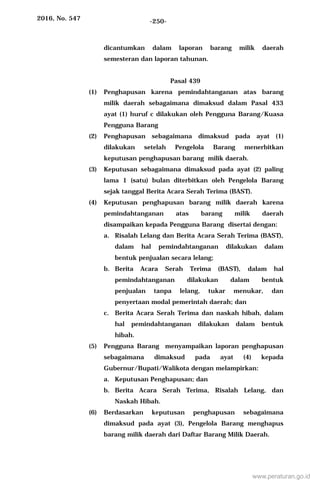 2016, No. 547 -250-
dicantumkan dalam laporan barang milik daerah
semesteran dan laporan tahunan.
Pasal 439
(1) Penghapusan karena pemindahtanganan atas barang
milik daerah sebagaimana dimaksud dalam Pasal 433
ayat (1) huruf c dilakukan oleh Pengguna Barang/Kuasa
Pengguna Barang
(2) Penghapusan sebagaimana dimaksud pada ayat (1)
dilakukan setelah Pengelola Barang menerbitkan
keputusan penghapusan barang milik daerah.
(3) Keputusan sebagaimana dimaksud pada ayat (2) paling
lama 1 (satu) bulan diterbitkan oleh Pengelola Barang
sejak tanggal Berita Acara Serah Terima (BAST).
(4) Keputusan penghapusan barang milik daerah karena
pemindahtanganan atas barang milik daerah
disampaikan kepada Pengguna Barang disertai dengan:
a. Risalah Lelang dan Berita Acara Serah Terima (BAST),
dalam hal pemindahtanganan dilakukan dalam
bentuk penjualan secara lelang;
b. Berita Acara Serah Terima (BAST), dalam hal
pemindahtanganan dilakukan dalam bentuk
penjualan tanpa lelang, tukar menukar, dan
penyertaan modal pemerintah daerah; dan
c. Berita Acara Serah Terima dan naskah hibah, dalam
hal pemindahtanganan dilakukan dalam bentuk
hibah.
(5) Pengguna Barang menyampaikan laporan penghapusan
sebagaimana dimaksud pada ayat (4) kepada
Gubernur/Bupati/Walikota dengan melampirkan:
a. Keputusan Penghapusan; dan
b. Berita Acara Serah Terima, Risalah Lelang, dan
Naskah Hibah.
(6) Berdasarkan keputusan penghapusan sebagaimana
dimaksud pada ayat (3), Pengelola Barang menghapus
barang milik daerah dari Daftar Barang Milik Daerah.
www.peraturan.go.id
 