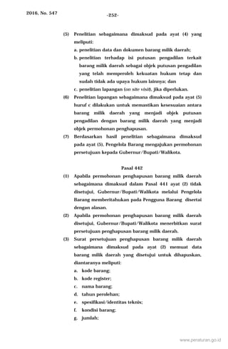 2016, No. 547 -252-
(5) Penelitian sebagaimana dimaksud pada ayat (4) yang
meliputi:
a. penelitian data dan dokumen barang milik daerah;
b. penelitian terhadap isi putusan pengadilan terkait
barang milik daerah sebagai objek putusan pengadilan
yang telah memperoleh kekuatan hukum tetap dan
sudah tidak ada upaya hukum lainnya; dan
c. penelitian lapangan (on site visit), jika diperlukan.
(6) Penelitian lapangan sebagaimana dimaksud pada ayat (5)
huruf c dilakukan untuk memastikan kesesuaian antara
barang milik daerah yang menjadi objek putusan
pengadilan dengan barang milik daerah yang menjadi
objek permohonan penghapusan.
(7) Berdasarkan hasil penelitian sebagaimana dimaksud
pada ayat (5), Pengelola Barang mengajukan permohonan
persetujuan kepada Gubernur/Bupati/Walikota.
Pasal 442
(1) Apabila permohonan penghapusan barang milik daerah
sebagaimana dimaksud dalam Pasal 441 ayat (2) tidak
disetujui, Gubernur/Bupati/Walikota melalui Pengelola
Barang memberitahukan pada Pengguna Barang disertai
dengan alasan.
(2) Apabila permohonan penghapusan barang milik daerah
disetujui, Gubernur/Bupati/Walikota menerbitkan surat
persetujuan penghapusan barang milik daerah.
(3) Surat persetujuan penghapusan barang milik daerah
sebagaimana dimaksud pada ayat (2) memuat data
barang milik daerah yang disetujui untuk dihapuskan,
diantaranya meliputi:
a. kode barang;
b. kode register;
c. nama barang;
d. tahun perolehan;
e. spesifikasi/identitas teknis;
f. kondisi barang;
g. jumlah;
www.peraturan.go.id
 