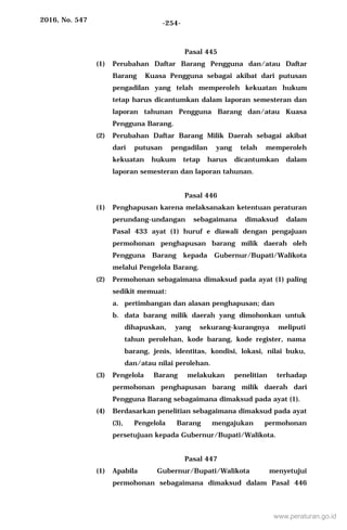 2016, No. 547 -254-
Pasal 445
(1) Perubahan Daftar Barang Pengguna dan/atau Daftar
Barang Kuasa Pengguna sebagai akibat dari putusan
pengadilan yang telah memperoleh kekuatan hukum
tetap harus dicantumkan dalam laporan semesteran dan
laporan tahunan Pengguna Barang dan/atau Kuasa
Pengguna Barang.
(2) Perubahan Daftar Barang Milik Daerah sebagai akibat
dari putusan pengadilan yang telah memperoleh
kekuatan hukum tetap harus dicantumkan dalam
laporan semesteran dan laporan tahunan.
Pasal 446
(1) Penghapusan karena melaksanakan ketentuan peraturan
perundang-undangan sebagaimana dimaksud dalam
Pasal 433 ayat (1) huruf e diawali dengan pengajuan
permohonan penghapusan barang milik daerah oleh
Pengguna Barang kepada Gubernur/Bupati/Walikota
melalui Pengelola Barang.
(2) Permohonan sebagaimana dimaksud pada ayat (1) paling
sedikit memuat:
a. pertimbangan dan alasan penghapusan; dan
b. data barang milik daerah yang dimohonkan untuk
dihapuskan, yang sekurang-kurangnya meliputi
tahun perolehan, kode barang, kode register, nama
barang, jenis, identitas, kondisi, lokasi, nilai buku,
dan/atau nilai perolehan.
(3) Pengelola Barang melakukan penelitian terhadap
permohonan penghapusan barang milik daerah dari
Pengguna Barang sebagaimana dimaksud pada ayat (1).
(4) Berdasarkan penelitian sebagaimana dimaksud pada ayat
(3), Pengelola Barang mengajukan permohonan
persetujuan kepada Gubernur/Bupati/Walikota.
Pasal 447
(1) Apabila Gubernur/Bupati/Walikota menyetujui
permohonan sebagaimana dimaksud dalam Pasal 446
www.peraturan.go.id
 
