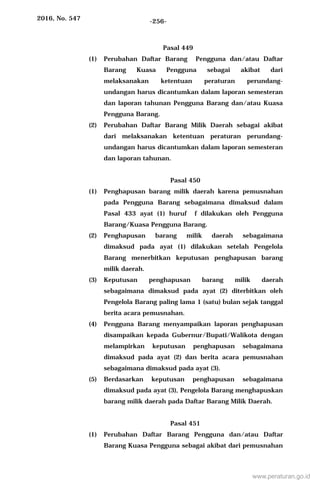 2016, No. 547 -256-
Pasal 449
(1) Perubahan Daftar Barang Pengguna dan/atau Daftar
Barang Kuasa Pengguna sebagai akibat dari
melaksanakan ketentuan peraturan perundang-
undangan harus dicantumkan dalam laporan semesteran
dan laporan tahunan Pengguna Barang dan/atau Kuasa
Pengguna Barang.
(2) Perubahan Daftar Barang Milik Daerah sebagai akibat
dari melaksanakan ketentuan peraturan perundang-
undangan harus dicantumkan dalam laporan semesteran
dan laporan tahunan.
Pasal 450
(1) Penghapusan barang milik daerah karena pemusnahan
pada Pengguna Barang sebagaimana dimaksud dalam
Pasal 433 ayat (1) huruf f dilakukan oleh Pengguna
Barang/Kuasa Pengguna Barang.
(2) Penghapusan barang milik daerah sebagaimana
dimaksud pada ayat (1) dilakukan setelah Pengelola
Barang menerbitkan keputusan penghapusan barang
milik daerah.
(3) Keputusan penghapusan barang milik daerah
sebagaimana dimaksud pada ayat (2) diterbitkan oleh
Pengelola Barang paling lama 1 (satu) bulan sejak tanggal
berita acara pemusnahan.
(4) Pengguna Barang menyampaikan laporan penghapusan
disampaikan kepada Gubernur/Bupati/Walikota dengan
melampirkan keputusan penghapusan sebagaimana
dimaksud pada ayat (2) dan berita acara pemusnahan
sebagaimana dimaksud pada ayat (3).
(5) Berdasarkan keputusan penghapusan sebagaimana
dimaksud pada ayat (3), Pengelola Barang menghapuskan
barang milik daerah pada Daftar Barang Milik Daerah.
Pasal 451
(1) Perubahan Daftar Barang Pengguna dan/atau Daftar
Barang Kuasa Pengguna sebagai akibat dari pemusnahan
www.peraturan.go.id
 