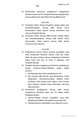 2016, No. 547
263
(5) Berdasarkan keputusan penghapusan sebagaimana
dimaksud pada ayat (3), Pengelola Barang menghapuskan
barang milik daerah dari Daftar Barang Milik Daerah.
Pasal 460
(1) Perubahan Daftar Barang Pengelola sebagai akibat dari
pemindahtanganan barang milik daerah harus
dicantumkan dalam laporan barang semesteran dan
tahunan Pengelola Barang.
(2) Perubahan Daftar Barang Milik Daerah sebagai akibat
dari pemindahtanganan barang milik daerah harus
dicantumkan dalam laporan barang milik daerah
semesteran dan tahunan.
Pasal 461
(1) Penghapusan karena adanya putusan pengadilan yang
telah memperoleh kekuatan hukum tetap dan sudah
tidak ada upaya hukum lainnya sebagaimana dimaksud
dalam Pasal 433 ayat (1) huruf d dilakukan oleh
Pengelola Barang.
(2) Pengelola Barang mengajukan permohonan penghapusan
kepada Gubernur/Bupati/Walikota paling sedikit
memuat:
a. pertimbangan dan alasan penghapusan; dan
b. data barang milik daerah yang dimohonkan untuk
dihapuskan, sekurang-kurangnya meliputi tahun
perolehan, kode barang, kode register, nama barang,
jenis, identitas, kondisi, lokasi, nilai buku, dan/atau
nilai perolehan.
(3) Permohonan penghapusan barang milik daerah
sebagaimana dimaksud pada ayat (2) paling sedikit
dilengkapi dengan:
a. salinan/fotokopi putusan pengadilan yang telah
dilegalisasi/disahkan oleh pejabat berwenang; dan
b. fotokopi dokumen kepemilikan atau dokumen setara.
www.peraturan.go.id
 