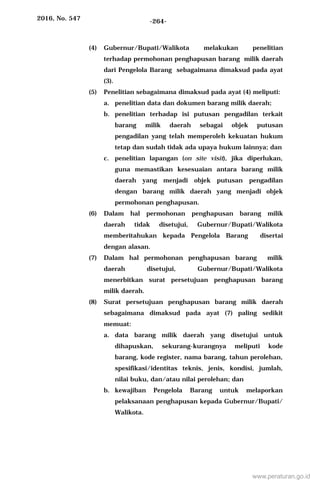 2016, No. 547 -264-
(4) Gubernur/Bupati/Walikota melakukan penelitian
terhadap permohonan penghapusan barang milik daerah
dari Pengelola Barang sebagaimana dimaksud pada ayat
(3).
(5) Penelitian sebagaimana dimaksud pada ayat (4) meliputi:
a. penelitian data dan dokumen barang milik daerah;
b. penelitian terhadap isi putusan pengadilan terkait
barang milik daerah sebagai objek putusan
pengadilan yang telah memperoleh kekuatan hukum
tetap dan sudah tidak ada upaya hukum lainnya; dan
c. penelitian lapangan (on site visit), jika diperlukan,
guna memastikan kesesuaian antara barang milik
daerah yang menjadi objek putusan pengadilan
dengan barang milik daerah yang menjadi objek
permohonan penghapusan.
(6) Dalam hal permohonan penghapusan barang milik
daerah tidak disetujui, Gubernur/Bupati/Walikota
memberitahukan kepada Pengelola Barang disertai
dengan alasan.
(7) Dalam hal permohonan penghapusan barang milik
daerah disetujui, Gubernur/Bupati/Walikota
menerbitkan surat persetujuan penghapusan barang
milik daerah.
(8) Surat persetujuan penghapusan barang milik daerah
sebagaimana dimaksud pada ayat (7) paling sedikit
memuat:
a. data barang milik daerah yang disetujui untuk
dihapuskan, sekurang-kurangnya meliputi kode
barang, kode register, nama barang, tahun perolehan,
spesifikasi/identitas teknis, jenis, kondisi, jumlah,
nilai buku, dan/atau nilai perolehan; dan
b. kewajiban Pengelola Barang untuk melaporkan
pelaksanaan penghapusan kepada Gubernur/Bupati/
Walikota.
www.peraturan.go.id
 