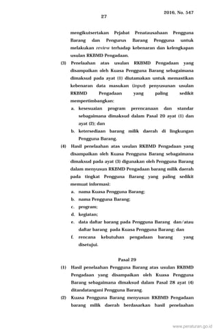 2016, No. 547
27
mengikutsertakan Pejabat Penatausahaan Pengguna
Barang dan Pengurus Barang Pengguna untuk
melakukan review terhadap kebenaran dan kelengkapan
usulan RKBMD Pengadaan.
(3) Penelaahan atas usulan RKBMD Pengadaan yang
disampaikan oleh Kuasa Pengguna Barang sebagaimana
dimaksud pada ayat (1) diutamakan untuk memastikan
kebenaran data masukan (input) penyusunan usulan
RKBMD Pengadaan yang paling sedikit
mempertimbangkan:
a. kesesuaian program perencanaan dan standar
sebagaimana dimaksud dalam Pasal 20 ayat (1) dan
ayat (2); dan
b. ketersediaan barang milik daerah di lingkungan
Pengguna Barang.
(4) Hasil penelaahan atas usulan RKBMD Pengadaan yang
disampaikan oleh Kuasa Pengguna Barang sebagaimana
dimaksud pada ayat (3) digunakan oleh Pengguna Barang
dalam menyusun RKBMD Pengadaan barang milik daerah
pada tingkat Pengguna Barang yang paling sedikit
memuat informasi:
a. nama Kuasa Pengguna Barang;
b. nama Pengguna Barang;
c. program;
d. kegiatan;
e. data daftar barang pada Pengguna Barang dan/atau
daftar barang pada Kuasa Pengguna Barang; dan
f. rencana kebutuhan pengadaan barang yang
disetujui.
Pasal 29
(1) Hasil penelaahan Pengguna Barang atas usulan RKBMD
Pengadaan yang disampaikan oleh Kuasa Pengguna
Barang sebagaimana dimaksud dalam Pasal 28 ayat (4)
ditandatangani Pengguna Barang.
(2) Kuasa Pengguna Barang menyusun RKBMD Pengadaan
barang milik daerah berdasarkan hasil penelaahan
www.peraturan.go.id
 