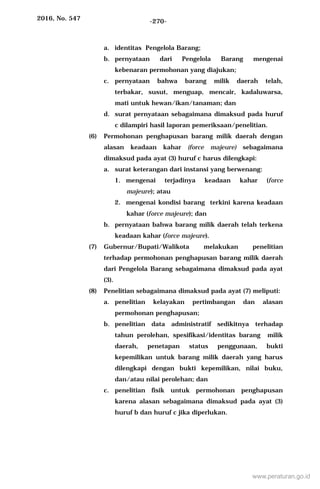 2016, No. 547 -270-
a. identitas Pengelola Barang;
b. pernyataan dari Pengelola Barang mengenai
kebenaran permohonan yang diajukan;
c. pernyataan bahwa barang milik daerah telah,
terbakar, susut, menguap, mencair, kadaluwarsa,
mati untuk hewan/ikan/tanaman; dan
d. surat pernyataan sebagaimana dimaksud pada huruf
c dilampiri hasil laporan pemeriksaan/penelitian.
(6) Permohonan penghapusan barang milik daerah dengan
alasan keadaan kahar (force majeure) sebagaimana
dimaksud pada ayat (3) huruf c harus dilengkapi:
a. surat keterangan dari instansi yang berwenang:
1. mengenai terjadinya keadaan kahar (force
majeure); atau
2. mengenai kondisi barang terkini karena keadaan
kahar (force majeure); dan
b. pernyataan bahwa barang milik daerah telah terkena
keadaan kahar (force majeure).
(7) Gubernur/Bupati/Walikota melakukan penelitian
terhadap permohonan penghapusan barang milik daerah
dari Pengelola Barang sebagaimana dimaksud pada ayat
(3).
(8) Penelitian sebagaimana dimaksud pada ayat (7) meliputi:
a. penelitian kelayakan pertimbangan dan alasan
permohonan penghapusan;
b. penelitian data administratif sedikitnya terhadap
tahun perolehan, spesifikasi/identitas barang milik
daerah, penetapan status penggunaan, bukti
kepemilikan untuk barang milik daerah yang harus
dilengkapi dengan bukti kepemilikan, nilai buku,
dan/atau nilai perolehan; dan
c. penelitian fisik untuk permohonan penghapusan
karena alasan sebagaimana dimaksud pada ayat (3)
huruf b dan huruf c jika diperlukan.
www.peraturan.go.id
 