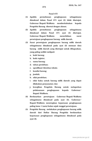 2016, No. 547
271
Pasal 472
(1) Apabila permohonan penghapusan sebagaimana
dimaksud dalam Pasal 471 ayat (3) tidak disetujui,
Gubernur/Bupati/Walikota memberitahukan kepada
Pengelola Barang disertai dengan alasan.
(2) Apabila permohonan penghapusan sebagaimana
dimaksud dalam Pasal 471 ayat (3) disetujui,
Gubernur/Bupati/Walikota menerbitkan surat
persetujuan penghapusan barang milik daerah.
(3) Surat persetujuan penghapusan barang milik daerah
sebagaimana dimaksud pada ayat (2) memuat data
barang milik daerah yang disetujui untuk dihapuskan,
yang paling sedikit meliputi:
a. kode barang;
b. kode register;
c. nama barang;
d. tahun perolehan;
e. spesifikasi/identitas teknis;
f. kondisi barang;
g. jumlah;
h. nilai perolehan;
i. nilai buku untuk barang milik daerah yang dapat
dilakukan penyusutan; dan
j. kewajiban Pengelola Barang untuk melaporkan
pelaksanaan penghapusan kepada Gubernur/
Bupati/Walikota.
(4) Berdasarkan persetujuan Gubernur/Bupati/Walikota
sebagaimana dimaksud pada ayat (2), Gubernur/
Bupati/Walikota menetapkan keputusan penghapusan
paling lama 1 (satu) bulan sejak tanggal persetujuan.
(5) Pengelola Barang melakukan penghapusan barang milik
daerah dari Daftar Barang Pengelola berdasarkan
keputusan penghapusan sebagaimana dimaksud pada
ayat (4).
www.peraturan.go.id
 