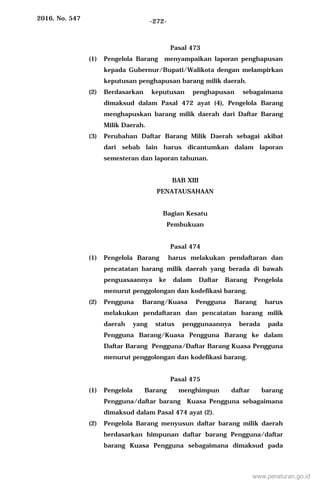 2016, No. 547 -272-
Pasal 473
(1) Pengelola Barang menyampaikan laporan penghapusan
kepada Gubernur/Bupati/Walikota dengan melampirkan
keputusan penghapusan barang milik daerah.
(2) Berdasarkan keputusan penghapusan sebagaimana
dimaksud dalam Pasal 472 ayat (4), Pengelola Barang
menghapuskan barang milik daerah dari Daftar Barang
Milik Daerah.
(3) Perubahan Daftar Barang Milik Daerah sebagai akibat
dari sebab lain harus dicantumkan dalam laporan
semesteran dan laporan tahunan.
BAB XIII
PENATAUSAHAAN
Bagian Kesatu
Pembukuan
Pasal 474
(1) Pengelola Barang harus melakukan pendaftaran dan
pencatatan barang milik daerah yang berada di bawah
penguasaannya ke dalam Daftar Barang Pengelola
menurut penggolongan dan kodefikasi barang.
(2) Pengguna Barang/Kuasa Pengguna Barang harus
melakukan pendaftaran dan pencatatan barang milik
daerah yang status penggunaannya berada pada
Pengguna Barang/Kuasa Pengguna Barang ke dalam
Daftar Barang Pengguna/Daftar Barang Kuasa Pengguna
menurut penggolongan dan kodefikasi barang.
Pasal 475
(1) Pengelola Barang menghimpun daftar barang
Pengguna/daftar barang Kuasa Pengguna sebagaimana
dimaksud dalam Pasal 474 ayat (2).
(2) Pengelola Barang menyusun daftar barang milik daerah
berdasarkan himpunan daftar barang Pengguna/daftar
barang Kuasa Pengguna sebagaimana dimaksud pada
www.peraturan.go.id
 