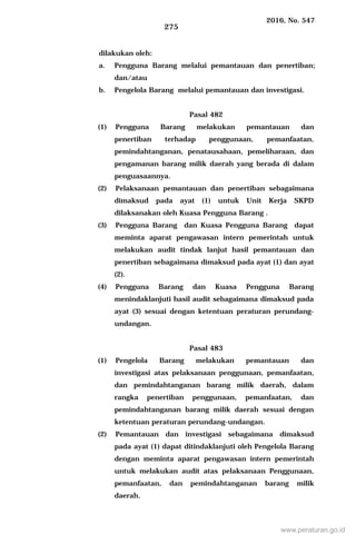 2016, No. 547
275
dilakukan oleh:
a. Pengguna Barang melalui pemantauan dan penertiban;
dan/atau
b. Pengelola Barang melalui pemantauan dan investigasi.
Pasal 482
(1) Pengguna Barang melakukan pemantauan dan
penertiban terhadap penggunaan, pemanfaatan,
pemindahtanganan, penatausahaan, pemeliharaan, dan
pengamanan barang milik daerah yang berada di dalam
penguasaannya.
(2) Pelaksanaan pemantauan dan penertiban sebagaimana
dimaksud pada ayat (1) untuk Unit Kerja SKPD
dilaksanakan oleh Kuasa Pengguna Barang .
(3) Pengguna Barang dan Kuasa Pengguna Barang dapat
meminta aparat pengawasan intern pemerintah untuk
melakukan audit tindak lanjut hasil pemantauan dan
penertiban sebagaimana dimaksud pada ayat (1) dan ayat
(2).
(4) Pengguna Barang dan Kuasa Pengguna Barang
menindaklanjuti hasil audit sebagaimana dimaksud pada
ayat (3) sesuai dengan ketentuan peraturan perundang-
undangan.
Pasal 483
(1) Pengelola Barang melakukan pemantauan dan
investigasi atas pelaksanaan penggunaan, pemanfaatan,
dan pemindahtanganan barang milik daerah, dalam
rangka penertiban penggunaan, pemanfaatan, dan
pemindahtanganan barang milik daerah sesuai dengan
ketentuan peraturan perundang-undangan.
(2) Pemantauan dan investigasi sebagaimana dimaksud
pada ayat (1) dapat ditindaklanjuti oleh Pengelola Barang
dengan meminta aparat pengawasan intern pemerintah
untuk melakukan audit atas pelaksanaan Penggunaan,
pemanfaatan, dan pemindahtanganan barang milik
daerah.
www.peraturan.go.id
 