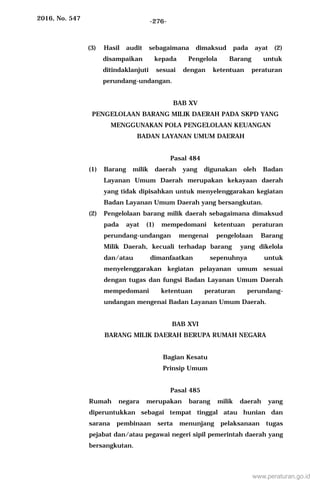 2016, No. 547 -276-
(3) Hasil audit sebagaimana dimaksud pada ayat (2)
disampaikan kepada Pengelola Barang untuk
ditindaklanjuti sesuai dengan ketentuan peraturan
perundang-undangan.
BAB XV
PENGELOLAAN BARANG MILIK DAERAH PADA SKPD YANG
MENGGUNAKAN POLA PENGELOLAAN KEUANGAN
BADAN LAYANAN UMUM DAERAH
Pasal 484
(1) Barang milik daerah yang digunakan oleh Badan
Layanan Umum Daerah merupakan kekayaan daerah
yang tidak dipisahkan untuk menyelenggarakan kegiatan
Badan Layanan Umum Daerah yang bersangkutan.
(2) Pengelolaan barang milik daerah sebagaimana dimaksud
pada ayat (1) mempedomani ketentuan peraturan
perundang-undangan mengenai pengelolaan Barang
Milik Daerah, kecuali terhadap barang yang dikelola
dan/atau dimanfaatkan sepenuhnya untuk
menyelenggarakan kegiatan pelayanan umum sesuai
dengan tugas dan fungsi Badan Layanan Umum Daerah
mempedomani ketentuan peraturan perundang-
undangan mengenai Badan Layanan Umum Daerah.
BAB XVI
BARANG MILIK DAERAH BERUPA RUMAH NEGARA
Bagian Kesatu
Prinsip Umum
Pasal 485
Rumah negara merupakan barang milik daerah yang
diperuntukkan sebagai tempat tinggal atau hunian dan
sarana pembinaan serta menunjang pelaksanaan tugas
pejabat dan/atau pegawai negeri sipil pemerintah daerah yang
bersangkutan.
www.peraturan.go.id
 