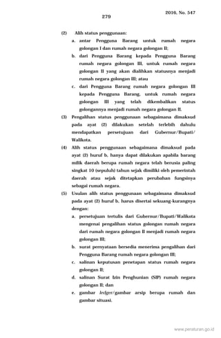 2016, No. 547
279
(2) Alih status penggunaan:
a. antar Pengguna Barang untuk rumah negara
golongan I dan rumah negara golongan II;
b. dari Pengguna Barang kepada Pengguna Barang
rumah negara golongan III, untuk rumah negara
golongan II yang akan dialihkan statusnya menjadi
rumah negara golongan III; atau
c. dari Pengguna Barang rumah negara golongan III
kepada Pengguna Barang, untuk rumah negara
golongan III yang telah dikembalikan status
golongannya menjadi rumah negara golongan II.
(3) Pengalihan status penggunaan sebagaimana dimaksud
pada ayat (2) dilakukan setelah terlebih dahulu
mendapatkan persetujuan dari Gubernur/Bupati/
Walikota.
(4) Alih status penggunaan sebagaimana dimaksud pada
ayat (2) huruf b, hanya dapat dilakukan apabila barang
milik daerah berupa rumah negara telah berusia paling
singkat 10 (sepuluh) tahun sejak dimiliki oleh pemerintah
daerah atau sejak ditetapkan perubahan fungsinya
sebagai rumah negara.
(5) Usulan alih status penggunaan sebagaimana dimaksud
pada ayat (2) huruf b, harus disertai sekuang-kurangnya
dengan:
a. persetujuan tertulis dari Gubernur/Bupati/Walikota
mengenai pengalihan status golongan rumah negara
dari rumah negara golongan II menjadi rumah negara
golongan III;
b. surat pernyataan bersedia menerima pengalihan dari
Pengguna Barang rumah negara golongan III;
c. salinan keputusan penetapan status rumah negara
golongan II;
d. salinan Surat Izin Penghunian (SIP) rumah negara
golongan II; dan
e. gambar ledger/gambar arsip berupa rumah dan
gambar situasi.
www.peraturan.go.id
 