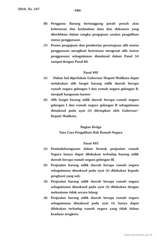 2016, No. 547 -280-
(6) Pengguna Barang bertanggung jawab penuh atas
kebenaran dan keabsahan data dan dokumen yang
diterbitkan dalam rangka pengajuan usulan pengalihan
status penggunaan.
(7) Proses pengajuan dan pemberian persetujuan alih status
penggunaan mengikuti ketentuan mengenai alih status
penggunaan sebagaimana dimaksud dalam Pasal 54
sampai dengan Pasal 60.
Pasal 492
(1) Dalam hal diperlukan Gubernur/Bupati/Walikota dapat
melakukan alih fungsi barang milik daerah berupa
rumah negara golongan I dan rumah negara golongan II,
menjadi bangunan kantor.
(2) Alih fungsi barang milik daerah berupa rumah negara
golongan I dan rumah negara golongan II sebagaimana
dimaksud pada ayat (1) ditetapkan oleh Gubernur/
Bupati/Walikota.
Bagian Ketiga
Tata Cara Pengalihan Hak Rumah Negara
Pasal 493
(1) Pemindahtanganan dalam bentuk penjualan rumah
Negara hanya dapat dilakukan terhadap barang milik
daerah berupa rumah negara golongan III.
(2) Penjualan barang milik daerah berupa rumah negara
sebagaimana dimaksud pada ayat (1) dilakukan kepada
penghuni yang sah.
(3) Penjualan barang milik daerah berupa rumah negara
sebagaimana dimaksud pada ayat (1) dilakukan dengan
mekanisme tidak secara lelang.
(4) Penjualan barang milik daerah berupa rumah negara
sebagaimana dimaksud pada ayat (1) hanya dapat
dilakukan terhadap rumah negara yang tidak dalam
keadaan sengketa.
www.peraturan.go.id
 