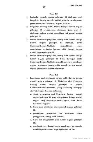 2016, No. 547
281
Pasal 494
(1) Penjualan rumah negara golongan III dilakukan oleh
Pengelola Barang setelah terlebih dahulu mendapatkan
persetujuan dari Gubernur/Bupati/Walikota.
(2) Penjualan barang milik daerah berupa rumah negara
golongan III sebagaimana dimaksud pada ayat (1)
dilakukan dalam bentuk pengalihan hak rumah negara
golongan III.
(3) Dalam hal usulan penjualan barang milik daerah berupa
rumah negara golongan III disetujui, maka
Gubernur/Bupati/Walikota menerbitkan surat
persetujuan penjualan barang milik daerah berupa
rumah negara golongan III.
(4) Dalam hal usulan penjualan barang milik daerah berupa
rumah negara golongan III tidak disetujui, maka
Gubernur/Bupati/Walikota menerbitkan surat penolakan
usulan penjualan barang milik daerah berupa rumah
negara golongan III disertai alasannya.
Pasal 495
(1) Pengajuan usul penjualan barang milik daerah berupa
rumah negara golongan III dilakukan oleh Pengguna
Barang rumah negara golongan III kepada
Gubernur/Bupati/Walikota, yang sekurang-kurangnya
disertai dengan data dan dokumen:
a. surat pernyataan dari Pengguna Barang rumah
negara golongan III yang menyatakan bahwa rumah
negara yang diusulkan untuk dijual tidak dalam
keadaan sengketa;
b. keputusan penetapan status rumah negara golongan
III;
c. persetujuan pengalihan dan penetapan status
penggunaan barang milik daerah;
d. Surat Ijin Penghunian (SIP) rumah negara golongan
III;
e. gambar/ledger, lokasi, tahun perolehan, luas tanah,
dan bangunan rumah negara golongan III; dan
www.peraturan.go.id
 