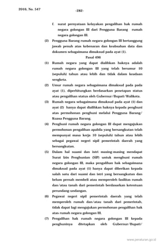 2016, No. 547 -282-
f. surat pernyataan kelayakan pengalihan hak rumah
negara golongan III dari Pengguna Barang rumah
negara golongan III.
(2) Pengguna Barang rumah negara golongan III bertanggung
jawab penuh atas kebenaran dan keabsahan data dan
dokumen sebagaimana dimaksud pada ayat (1).
Pasal 496
(1) Rumah negara yang dapat dialihkan haknya adalah
rumah negara golongan III yang telah berumur 10
(sepuluh) tahun atau lebih dan tidak dalam keadaan
sengketa.
(2) Umur rumah negara sebagaimana dimaksud pada pada
ayat (1), diperhitungkan berdasarkan penetapan status
atau pengalihan status oleh Gubernur/Bupati/Walikota.
(3) Rumah negara sebagaimana dimaksud pada ayat (1) dan
ayat (2) hanya dapat dialihkan haknya kepada penghuni
atas permohonan penghuni melalui Pengguna Barang/
Kuasa Pengguna Barang.
(4) Penghuni rumah negara golongan III dapat mengajukan
permohonan pengalihan apabila yang bersangkutan telah
mempunyai masa kerja 10 (sepuluh) tahun atau lebih
sebagai pegawai negeri sipil pemerintah daerah yang
bersangkutan.
(5) Dalam hal suami dan istri masing-masing mendapat
Surat Izin Penghunian (SIP) untuk menghuni rumah
negara golongan III, maka pengalihan hak sebagaimana
dimaksud pada ayat (1) hanya dapat diberikan kepada
salah satu dari suami dan istri yang bersangkutan dan
belum pernah membeli atau memperoleh fasilitas rumah
dan/atau tanah dari pemerintah berdasarkan ketentuan
perundang-undangan.
(6) Pegawai negeri sipil pemerintah daerah yang telah
memperoleh rumah dan/atau tanah dari pemerintah,
tidak dapat lagi mengajukan permohonan pengalihan hak
atas rumah negara golongan III.
(7) Pengalihan hak rumah negara golongan III kepada
penghuninya ditetapkan oleh Gubernur/Bupati/
www.peraturan.go.id
 