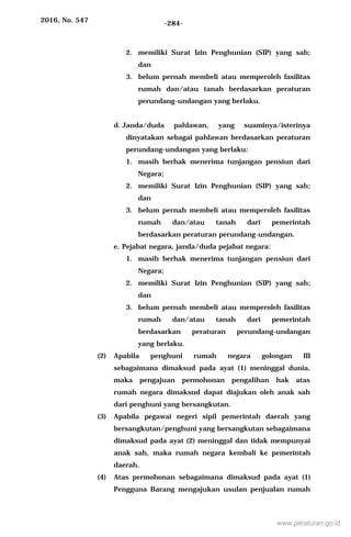 2016, No. 547 -284-
2. memiliki Surat Izin Penghunian (SIP) yang sah;
dan
3. belum pernah membeli atau memperoleh fasilitas
rumah dan/atau tanah berdasarkan peraturan
perundang-undangan yang berlaku.
d. Janda/duda pahlawan, yang suaminya/isterinya
dinyatakan sebagai pahlawan berdasarkan peraturan
perundang-undangan yang berlaku:
1. masih berhak menerima tunjangan pensiun dari
Negara;
2. memiliki Surat Izin Penghunian (SIP) yang sah;
dan
3. belum pernah membeli atau memperoleh fasilitas
rumah dan/atau tanah dari pemerintah
berdasarkan peraturan perundang-undangan.
e. Pejabat negara, janda/duda pejabat negara:
1. masih berhak menerima tunjangan pensiun dari
Negara;
2. memiliki Surat Izin Penghunian (SIP) yang sah;
dan
3. belum pernah membeli atau memperoleh fasilitas
rumah dan/atau tanah dari pemerintah
berdasarkan peraturan perundang-undangan
yang berlaku.
(2) Apabila penghuni rumah negara golongan III
sebagaimana dimaksud pada ayat (1) meninggal dunia,
maka pengajuan permohonan pengalihan hak atas
rumah negara dimaksud dapat diajukan oleh anak sah
dari penghuni yang bersangkutan.
(3) Apabila pegawai negeri sipil pemerintah daerah yang
bersangkutan/penghuni yang bersangkutan sebagaimana
dimaksud pada ayat (2) meninggal dan tidak mempunyai
anak sah, maka rumah negara kembali ke pemerintah
daerah.
(4) Atas permohonan sebagaimana dimaksud pada ayat (1)
Pengguna Barang mengajukan usulan penjualan rumah
www.peraturan.go.id
 