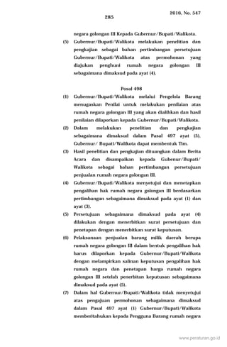 2016, No. 547
285
negara golongan III Kepada Gubernur/Bupati/Walikota.
(5) Gubernur/Bupati/Walikota melakukan penelitian dan
pengkajian sebagai bahan pertimbangan persetujuan
Gubernur/Bupati/Walikota atas permohonan yang
diajukan penghuni rumah negara golongan III
sebagaimana dimaksud pada ayat (4).
Posal 498
(1) Gubernur/Bupati/Walikota melalui Pengelola Barang
menugaskan Penilai untuk melakukan penilaian atas
rumah negara golongan III yang akan dialihkan dan hasil
penilaian dilaporkan kepada Gubernur/Bupati/Walikota.
(2) Dalam melakukan penelitian dan pengkajian
sebagaimana dimaksud dalam Pasal 497 ayat (5),
Gubernur/ Bupati/Walikota dapat membentuk Tim.
(3) Hasil penelitian dan pengkajian dituangkan dalam Berita
Acara dan disampaikan kepada Gubenur/Bupati/
Walikota sebagai bahan pertimbangan persetujuan
penjualan rumah negara golongan III.
(4) Gubernur/Bupati/Walikota menyetujui dan menetapkan
pengalihan hak rumah negara golongan III berdasarkan
pertimbangan sebagaimana dimaksud pada ayat (1) dan
ayat (3).
(5) Persetujuan sebagaimana dimaksud pada ayat (4)
dilakukan dengan menerbitkan surat persetujuan dan
penetapan dengan menerbitkan surat keputusan.
(6) Pelaksanaan penjualan barang milik daerah berupa
rumah negara golongan III dalam bentuk pengalihan hak
harus dilaporkan kepada Gubernur/Bupati/Walikota
dengan melampirkan salinan keputusan pengalihan hak
rumah negara dan penetapan harga rumah negara
golongan III setelah penerbitan keputusan sebagaimana
dimaksud pada ayat (5).
(7) Dalam hal Gubernur/Bupati/Walikota tidak menyetujui
atas pengajuan permohonan sebagaimana dimaksud
dalam Pasal 497 ayat (1) Gubernur/Bupati/Walikota
memberitahukan kepada Pengguna Barang rumah negara
www.peraturan.go.id
 