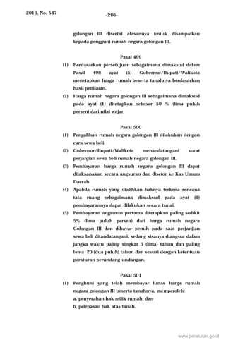 2016, No. 547 -286-
golongan III disertai alasannya untuk disampaikan
kepada pengguni rumah negara golongan III.
Pasal 499
(1) Berdasarkan persetujuan sebagaimana dimaksud dalam
Pasal 498 ayat (5) Gubernur/Bupati/Walikota
menetapkan harga rumah beserta tanahnya berdasarkan
hasil penilaian.
(2) Harga rumah negara golongan III sebagaimana dimaksud
pada ayat (1) ditetapkan sebesar 50 % (lima puluh
persen) dari nilai wajar.
Pasal 500
(1) Pengalihan rumah negara golongan III dilakukan dengan
cara sewa beli.
(2) Gubernur/Bupati/Walikota menandatangani surat
perjanjian sewa beli rumah negara golongan III.
(3) Pembayaran harga rumah negara golongan III dapat
dilaksanakan secara angsuran dan disetor ke Kas Umum
Daerah.
(4) Apabila rumah yang dialihkan haknya terkena rencana
tata ruang sebagaimana dimaksud pada ayat (1)
pembayarannya dapat dilakukan secara tunai.
(5) Pembayaran angsuran pertama ditetapkan paling sedikit
5% (lima puluh persen) dari harga rumah negara
Golongan III dan dibayar penuh pada saat perjanjian
sewa beli ditandatangani, sedang sisanya diangsur dalam
jangka waktu paling singkat 5 (lima) tahun dan paling
lama 20 (dua puluh) tahun dan sesuai dengan ketentuan
peraturan perundang-undangan.
Pasal 501
(1) Penghuni yang telah membayar lunas harga rumah
negara golongan III beserta tanahnya, memperoleh:
a. penyerahan hak milik rumah; dan
b. pelepasan hak atas tanah.
www.peraturan.go.id
 