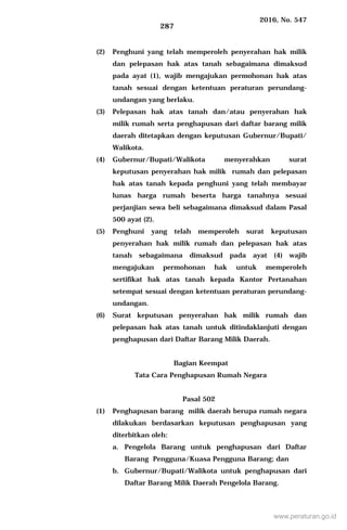 2016, No. 547
287
(2) Penghuni yang telah memperoleh penyerahan hak milik
dan pelepasan hak atas tanah sebagaimana dimaksud
pada ayat (1), wajib mengajukan permohonan hak atas
tanah sesuai dengan ketentuan peraturan perundang-
undangan yang berlaku.
(3) Pelepasan hak atas tanah dan/atau penyerahan hak
milik rumah serta penghapusan dari daftar barang milik
daerah ditetapkan dengan keputusan Gubernur/Bupati/
Walikota.
(4) Gubernur/Bupati/Walikota menyerahkan surat
keputusan penyerahan hak milik rumah dan pelepasan
hak atas tanah kepada penghuni yang telah membayar
lunas harga rumah beserta harga tanahnya sesuai
perjanjian sewa beli sebagaimana dimaksud dalam Pasal
500 ayat (2).
(5) Penghuni yang telah memperoleh surat keputusan
penyerahan hak milik rumah dan pelepasan hak atas
tanah sebagaimana dimaksud pada ayat (4) wajib
mengajukan permohonan hak untuk memperoleh
sertifikat hak atas tanah kepada Kantor Pertanahan
setempat sesuai dengan ketentuan peraturan perundang-
undangan.
(6) Surat keputusan penyerahan hak milik rumah dan
pelepasan hak atas tanah untuk ditindaklanjuti dengan
penghapusan dari Daftar Barang Milik Daerah.
Bagian Keempat
Tata Cara Penghapusan Rumah Negara
Pasal 502
(1) Penghapusan barang milik daerah berupa rumah negara
dilakukan berdasarkan keputusan penghapusan yang
diterbitkan oleh:
a. Pengelola Barang untuk penghapusan dari Daftar
Barang Pengguna/Kuasa Pengguna Barang; dan
b. Gubernur/Bupati/Walikota untuk penghapusan dari
Daftar Barang Milik Daerah Pengelola Barang.
www.peraturan.go.id
 