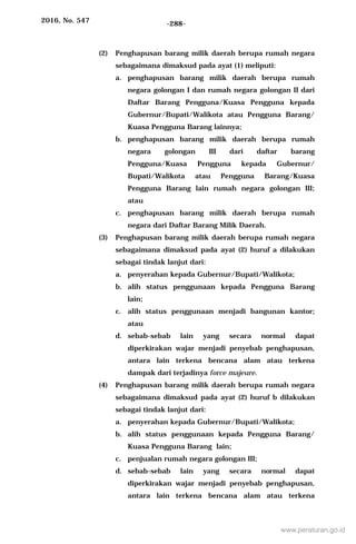 2016, No. 547 -288-
(2) Penghapusan barang milik daerah berupa rumah negara
sebagaimana dimaksud pada ayat (1) meliputi:
a. penghapusan barang milik daerah berupa rumah
negara golongan I dan rumah negara golongan II dari
Daftar Barang Pengguna/Kuasa Pengguna kepada
Gubernur/Bupati/Walikota atau Pengguna Barang/
Kuasa Pengguna Barang lainnya;
b. penghapusan barang milik daerah berupa rumah
negara golongan III dari daftar barang
Pengguna/Kuasa Pengguna kepada Gubernur/
Bupati/Walikota atau Pengguna Barang/Kuasa
Pengguna Barang lain rumah negara golongan III;
atau
c. penghapusan barang milik daerah berupa rumah
negara dari Daftar Barang Milik Daerah.
(3) Penghapusan barang milik daerah berupa rumah negara
sebagaimana dimaksud pada ayat (2) huruf a dilakukan
sebagai tindak lanjut dari:
a. penyerahan kepada Gubernur/Bupati/Walikota;
b. alih status penggunaan kepada Pengguna Barang
lain;
c. alih status penggunaan menjadi bangunan kantor;
atau
d. sebab-sebab lain yang secara normal dapat
diperkirakan wajar menjadi penyebab penghapusan,
antara lain terkena bencana alam atau terkena
dampak dari terjadinya force majeure.
(4) Penghapusan barang milik daerah berupa rumah negara
sebagaimana dimaksud pada ayat (2) huruf b dilakukan
sebagai tindak lanjut dari:
a. penyerahan kepada Gubernur/Bupati/Walikota;
b. alih status penggunaan kepada Pengguna Barang/
Kuasa Pengguna Barang lain;
c. penjualan rumah negara golongan III;
d. sebab-sebab lain yang secara normal dapat
diperkirakan wajar menjadi penyebab penghapusan,
antara lain terkena bencana alam atau terkena
www.peraturan.go.id
 