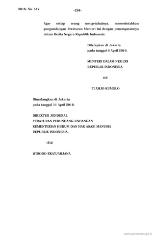 2016, No. 547 -294-
Agar setiap orang mengetahuinya, memerintahkan
pengundangan Peraturan Menteri ini dengan penempatannya
dalam Berita Negara Republik Indonesia.
Ditetapkan di Jakarta
pada tanggal 6 April 2016.
MENTERI DALAM NEGERI
REPUBLIK INDONESIA,
ttd
TJAHJO KUMOLO
Diundangkan di Jakarta
pada tanggal 11 April 2016.
DIREKTUR JENDERAL
PERATURAN PERUNDANG-UNDANGAN
KEMENTERIAN HUKUM DAN HAK ASASI MANUSIA
REPUBLIK INDONESIA,
tTtd
WIDODO EKATJAHJANA
www.peraturan.go.id
 
