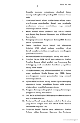 2016, No. 547
3
Republik Indonesia sebagaimana dimaksud dalam
Undang-Undang Dasar Negara Republik Indonesia Tahun
1945.
3. Pemerintah Daerah adalah kepala daerah sebagai unsur
penyelenggara pemerintahan daerah yang memimpin
pelaksanaan urusan pemerintahan yang menjadi
kewenangan daerah otonom.
4. Kepala Daerah adalah Gubernur bagi Daerah Provinsi
atau Bupati bagi Daerah Kabupaten atau Walikota bagi
Daerah Kota.
5. Pemegang Kekuasaan Pengelolaan Barang Milik Daerah
adalah Kepala Daerah.
6. Dewan Perwakilan Rakyat Daerah yang selanjutnya
disingkat DPRD adalah lembaga perwakilan rakyat
daerah yang berkedudukan sebagai unsur penyelenggara
pemerintahan daerah.
7. Sekretaris Daerah adalah pengelola barang milik daerah.
8. Pengelola Barang Milik Daerah yang selanjutnya disebut
Pengelola Barang adalah pejabat yang berwenang dan
bertanggung jawab melakukan koordinasi pengelolaan
barang milik daerah.
9. Perangkat Daerah yang selanjutnya disebut SKPD adalah
unsur pembantu Kepala Daerah dan DPRD dalam
penyelenggaraan urusan pemerintahan yang menjadi
kewenangan daerah.
10. Pejabat Penatausahaan Barang adalah kepala SKPD yang
mempunyai fungsi pengelolaan barang milik daerah
selaku pejabat pengelola keuangan daerah.
11. Pengguna barang adalah pejabat pemegang kewenangan
penggunaan barang milik daerah.
12. Unit Kerja adalah bagian SKPD yang melaksanakan satu
atau beberapa program.
13. Peraturan Daerah yang selanjutnya disebut Perda atau
yang disebut dengan nama lain adalah Perda Provinsi
dan Perda Kabupaten/Kota.
14. Peraturan Kepala Daerah yang selanjutnya disebut
Perkada adalah Peraturan Gubernur dan Peraturan
www.peraturan.go.id
 