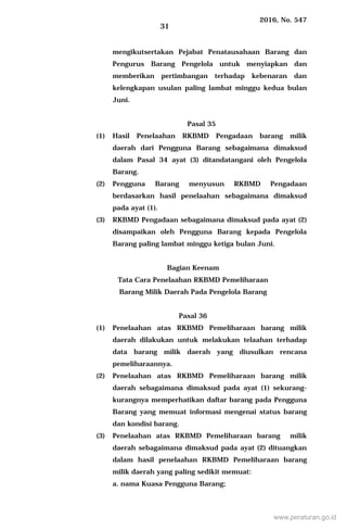 2016, No. 547
31
mengikutsertakan Pejabat Penatausahaan Barang dan
Pengurus Barang Pengelola untuk menyiapkan dan
memberikan pertimbangan terhadap kebenaran dan
kelengkapan usulan paling lambat minggu kedua bulan
Juni.
Pasal 35
(1) Hasil Penelaahan RKBMD Pengadaan barang milik
daerah dari Pengguna Barang sebagaimana dimaksud
dalam Pasal 34 ayat (3) ditandatangani oleh Pengelola
Barang.
(2) Pengguna Barang menyusun RKBMD Pengadaan
berdasarkan hasil penelaahan sebagaimana dimaksud
pada ayat (1).
(3) RKBMD Pengadaan sebagaimana dimaksud pada ayat (2)
disampaikan oleh Pengguna Barang kepada Pengelola
Barang paling lambat minggu ketiga bulan Juni.
Bagian Keenam
Tata Cara Penelaahan RKBMD Pemeliharaan
Barang Milik Daerah Pada Pengelola Barang
Pasal 36
(1) Penelaahan atas RKBMD Pemeliharaan barang milik
daerah dilakukan untuk melakukan telaahan terhadap
data barang milik daerah yang diusulkan rencana
pemeliharaannya.
(2) Penelaahan atas RKBMD Pemeliharaan barang milik
daerah sebagaimana dimaksud pada ayat (1) sekurang-
kurangnya memperhatikan daftar barang pada Pengguna
Barang yang memuat informasi mengenai status barang
dan kondisi barang.
(3) Penelaahan atas RKBMD Pemeliharaan barang milik
daerah sebagaimana dimaksud pada ayat (2) dituangkan
dalam hasil penelaahan RKBMD Pemeliharaan barang
milik daerah yang paling sedikit memuat:
a. nama Kuasa Pengguna Barang;
www.peraturan.go.id
 