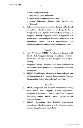 2016, No. 547 -32-
b. nama Pengguna Barang;
c. nama barang yang dipelihara;
d. usulan kebutuhan pemeliharaan; dan
e. rencana kebutuhan barang milik daerah yang
disetujui.
(4) Dalam melaksanakan penelaahan barang milik daerah
sebagaimana dimaksud pada ayat (1), Pengelola Barang
mengikutsertakan Pejabat Penatausahaan Barang dan
Pengurus Barang Pengelola untuk menyiapkan dan
memberikan pertimbangan terhadap kebenaran dan
kelengkapan usulan RKBMD Pemeliharaan yang
dilaksanakan paling sedikit minggu kedua bulan Juni.
Pasal 37
(1) Hasil Penelaahan RKBMD Pemeliharaan barang milik
daerah dari Pengguna Barang sebagaimana dimaksud
dalam Pasal 36 ayat (3) ditandatangani oleh Pengelola
Barang.
(2) Pengguna Barang menyusun RKBMD Pemeliharaan
berdasarkan hasil penelaahan sebagaimana dimaksud
pada ayat (1).
(3) RKBMD Pemeliharaan sebagaimana dimaksud pada ayat
(2) disampaikan oleh Pengguna Barang kepada Pengelola
Barang paling lambat minggu ketiga bulan Juni.
Pasal 38
(1) RKBMD Pengadaan dan RKBMD Pemeliharaan barang
milik daerah dari Pengguna Barang sebagaimana
dimaksud dalam Pasal 35 ayat (3) dan Pasal 37 ayat (3)
ditetapkan menjadi RKBMD pemerintah daerah oleh
Pengelola Barang.
(2) RKBMD Pengadaan dan RKBMD Pemeliharaan
sebagaimana dimaksud pada ayat (1) ditetapkan paling
lambat minggu keempat bulan Juni.
www.peraturan.go.id
 