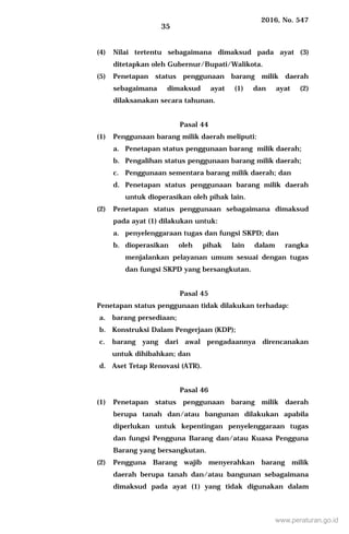 2016, No. 547
35
(4) Nilai tertentu sebagaimana dimaksud pada ayat (3)
ditetapkan oleh Gubernur/Bupati/Walikota.
(5) Penetapan status penggunaan barang milik daerah
sebagaimana dimaksud ayat (1) dan ayat (2)
dilaksanakan secara tahunan.
Pasal 44
(1) Penggunaan barang milik daerah meliputi:
a. Penetapan status penggunaan barang milik daerah;
b. Pengalihan status penggunaan barang milik daerah;
c. Penggunaan sementara barang milik daerah; dan
d. Penetapan status penggunaan barang milik daerah
untuk dioperasikan oleh pihak lain.
(2) Penetapan status penggunaan sebagaimana dimaksud
pada ayat (1) dilakukan untuk:
a. penyelenggaraan tugas dan fungsi SKPD; dan
b. dioperasikan oleh pihak lain dalam rangka
menjalankan pelayanan umum sesuai dengan tugas
dan fungsi SKPD yang bersangkutan.
Pasal 45
Penetapan status penggunaan tidak dilakukan terhadap:
a. barang persediaan;
b. Konstruksi Dalam Pengerjaan (KDP);
c. barang yang dari awal pengadaannya direncanakan
untuk dihibahkan; dan
d. Aset Tetap Renovasi (ATR).
Pasal 46
(1) Penetapan status penggunaan barang milik daerah
berupa tanah dan/atau bangunan dilakukan apabila
diperlukan untuk kepentingan penyelenggaraan tugas
dan fungsi Pengguna Barang dan/atau Kuasa Pengguna
Barang yang bersangkutan.
(2) Pengguna Barang wajib menyerahkan barang milik
daerah berupa tanah dan/atau bangunan sebagaimana
dimaksud pada ayat (1) yang tidak digunakan dalam
www.peraturan.go.id
 
