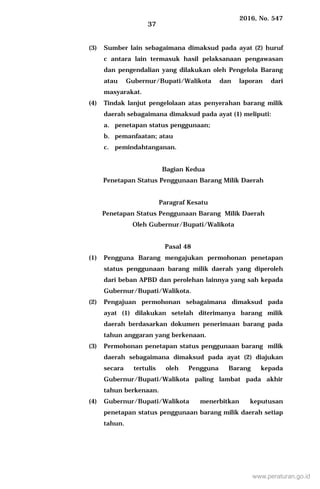 2016, No. 547
37
(3) Sumber lain sebagaimana dimaksud pada ayat (2) huruf
c antara lain termasuk hasil pelaksanaan pengawasan
dan pengendalian yang dilakukan oleh Pengelola Barang
atau Gubernur/Bupati/Walikota dan laporan dari
masyarakat.
(4) Tindak lanjut pengelolaan atas penyerahan barang milik
daerah sebagaimana dimaksud pada ayat (1) meliputi:
a. penetapan status penggunaan;
b. pemanfaatan; atau
c. pemindahtanganan.
Bagian Kedua
Penetapan Status Penggunaan Barang Milik Daerah
Paragraf Kesatu
Penetapan Status Penggunaan Barang Milik Daerah
Oleh Gubernur/Bupati/Walikota
Pasal 48
(1) Pengguna Barang mengajukan permohonan penetapan
status penggunaan barang milik daerah yang diperoleh
dari beban APBD dan perolehan lainnya yang sah kepada
Gubernur/Bupati/Walikota.
(2) Pengajuan permohonan sebagaimana dimaksud pada
ayat (1) dilakukan setelah diterimanya barang milik
daerah berdasarkan dokumen penerimaan barang pada
tahun anggaran yang berkenaan.
(3) Permohonan penetapan status penggunaan barang milik
daerah sebagaimana dimaksud pada ayat (2) diajukan
secara tertulis oleh Pengguna Barang kepada
Gubernur/Bupati/Walikota paling lambat pada akhir
tahun berkenaan.
(4) Gubernur/Bupati/Walikota menerbitkan keputusan
penetapan status penggunaan barang milik daerah setiap
tahun.
www.peraturan.go.id
 