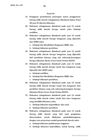 2016, No. 547 -38-
Pasal 49
(1) Pengajuan permohonan penetapan status penggunaan
barang milik daerah sebagaimana dimaksud dalam Pasal
48 ayat (2) disertai dokumen.
(2) Dokumen sebagaimana dimaksud pada ayat (1) untuk
barang milik daerah berupa tanah yaitu fotokopi
sertifikat.
(3) Dokumen sebagaimana dimaksud pada ayat (1) untuk
barang milik daerah berupa bangunan yang diperoleh
dari APBD yaitu:
a. fotokopi Izin Mendirikan Bangunan (IMB); dan
b. fotokopi dokumen perolehan.
(4) Dokumen sebagaimana dimaksud pada ayat (1) untuk
barang milik daerah berupa bangunan yang diperoleh
dari perolehan lainnya yang sah sekurang-kurangnya
berupa dokumen Berita Acara Serah Terima (BAST).
(5) Dokumen sebagaimana dimaksud pada ayat (1) untuk
barang milik daerah berupa tanah dan bangunan yang
diperoleh dari APBD yaitu:
a. fotokopi sertifikat;
b. fotokopi Izin Mendirikan Bangunan (IMB); dan
c. fotokopi dokumen perolehan.
(6) Dokumen sebagaimana dimaksud pada ayat (1) untuk
barang milik daerah berupa tanah dan bangunan dari
perolehan lainnya yang sah sekurang-kurangnya berupa
dokumen Berita Acara Serah Terima (BAST).
(7) Dokumen sebagaimana dimaksud pada ayat (1) untuk
barang milik daerah selain tanah dan/atau bangunan
yang memiliki dokumen yaitu:
a. fotokopi dokumen kepemilikan; dan/atau
b. fotokopi dokumen perolehan.
(8) Dokumen sebagaimana dimaksud pada ayat (1) untuk
barang milik daerah yang dari awal pengadaan
direncanakan untuk dilakukan pemindahtanganan
dengan cara penyertaan modal pemerintah daerah yaitu:
a. fotokopi dokumen pelaksanaan anggaran;
b. fotokopi dokumen kepemilikan, untuk barang milik
www.peraturan.go.id
 
