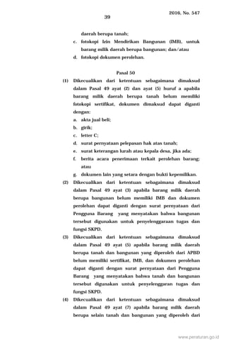 2016, No. 547
39
daerah berupa tanah;
c. fotokopi Izin Mendirikan Bangunan (IMB), untuk
barang milik daerah berupa bangunan; dan/atau
d. fotokopi dokumen perolehan.
Pasal 50
(1) Dikecualikan dari ketentuan sebagaimana dimaksud
dalam Pasal 49 ayat (2) dan ayat (5) huruf a apabila
barang milik daerah berupa tanah belum memiliki
fotokopi sertifikat, dokumen dimaksud dapat diganti
dengan:
a. akta jual beli;
b. girik;
c. letter C;
d. surat pernyataan pelepasan hak atas tanah;
e. surat keterangan lurah atau kepala desa, jika ada;
f. berita acara penerimaan terkait perolehan barang;
atau
g. dokumen lain yang setara dengan bukti kepemilikan.
(2) Dikecualikan dari ketentuan sebagaimana dimaksud
dalam Pasal 49 ayat (3) apabila barang milik daerah
berupa bangunan belum memiliki IMB dan dokumen
perolehan dapat diganti dengan surat pernyataan dari
Pengguna Barang yang menyatakan bahwa bangunan
tersebut digunakan untuk penyelenggaraan tugas dan
fungsi SKPD.
(3) Dikecualikan dari ketentuan sebagaimana dimaksud
dalam Pasal 49 ayat (5) apabila barang milik daerah
berupa tanah dan bangunan yang diperoleh dari APBD
belum memiliki sertifikat, IMB, dan dokumen perolehan
dapat diganti dengan surat pernyataan dari Pengguna
Barang yang menyatakan bahwa tanah dan bangunan
tersebut digunakan untuk penyelenggaran tugas dan
fungsi SKPD.
(4) Dikecualikan dari ketentuan sebagaimana dimaksud
dalam Pasal 49 ayat (7) apabila barang milik daerah
berupa selain tanah dan bangunan yang diperoleh dari
www.peraturan.go.id
 