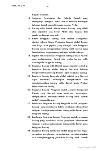 2016, No. 547 -4-
Bupati/Walikota.
15. Anggaran Pendapatan dan Belanja Daerah yang
selanjutnya disingkat APBD adalah rencana keuangan
tahunan daerah yang ditetapkan dengan Perda.
16. Barang milik daerah adalah semua barang yang dibeli
atau diperoleh atas beban APBD atau berasal dari
perolehan lainnya yang sah.
17. Kuasa Pengguna Barang Milik Daerah selanjutnya
disebut sebagai Kuasa Pengguna Barang adalah kepala
unit kerja atau pejabat yang ditunjuk oleh Pengguna
Barang untuk menggunakan barang milik daerah yang
berada dalam penguasaannya dengan sebaik-baiknya.
18. Pejabat Penatausahaan Pengguna Barang adalah Pejabat
yang melaksanakan fungsi tata usaha barang milik
daerah pada Pengguna Barang.
19. Pengurus Barang Milik Daerah yang selanjutnya disebut
Pengurus Barang adalah Pejabat dan/atau Jabatan
Fungsional Umum yang diserahi tugas mengurus barang.
20. Pengurus Barang Pengelola adalah pejabat yang diserahi
tugas menerima, menyimpan, mengeluarkan, dan
menatausahakan barang milik daerah pada Pejabat
Penatausahaan Barang.
21. Pengurus Barang Pengguna adalah Jabatan Fungsional
Umum yang diserahi tugas menerima, menyimpan,
mengeluarkan, menatausahakan barang milik daerah
pada Pengguna Barang.
22. Pembantu Pengurus Barang Pengelola adalah pengurus
barang yang membantu dalam penyiapan administrasi
maupun teknis penatausahaan barang milik daerah pada
Pengelola Barang.
23. Pembantu Pengurus Barang Pengguna adalah pengurus
barang yang membantu dalam penyiapan administrasi
maupun teknis penatausahaan barang milik daerah pada
Pengguna Barang.
24. Pengurus Barang Pembantu adalah yang diserahi tugas
menerima, menyimpan, mengeluarkan, menatausahakan
dan mempertanggung jawabkan barang milik daerah
www.peraturan.go.id
 