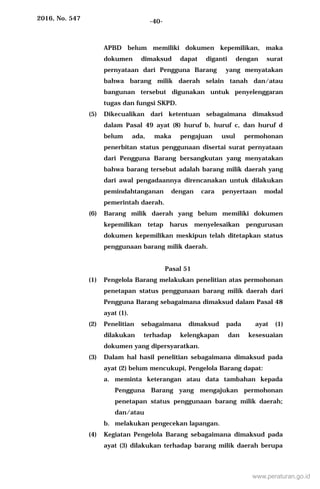 2016, No. 547 -40-
APBD belum memiliki dokumen kepemilikan, maka
dokumen dimaksud dapat diganti dengan surat
pernyataan dari Pengguna Barang yang menyatakan
bahwa barang milik daerah selain tanah dan/atau
bangunan tersebut digunakan untuk penyelenggaran
tugas dan fungsi SKPD.
(5) Dikecualikan dari ketentuan sebagaimana dimaksud
dalam Pasal 49 ayat (8) huruf b, huruf c, dan huruf d
belum ada, maka pengajuan usul permohonan
penerbitan status penggunaan disertai surat pernyataan
dari Pengguna Barang bersangkutan yang menyatakan
bahwa barang tersebut adalah barang milik daerah yang
dari awal pengadaannya direncanakan untuk dilakukan
pemindahtanganan dengan cara penyertaan modal
pemerintah daerah.
(6) Barang milik daerah yang belum memiliki dokumen
kepemilikan tetap harus menyelesaikan pengurusan
dokumen kepemilikan meskipun telah ditetapkan status
penggunaan barang milik daerah.
Pasal 51
(1) Pengelola Barang melakukan penelitian atas permohonan
penetapan status penggunaan barang milik daerah dari
Pengguna Barang sebagaimana dimaksud dalam Pasal 48
ayat (1).
(2) Penelitian sebagaimana dimaksud pada ayat (1)
dilakukan terhadap kelengkapan dan kesesuaian
dokumen yang dipersyaratkan.
(3) Dalam hal hasil penelitian sebagaimana dimaksud pada
ayat (2) belum mencukupi, Pengelola Barang dapat:
a. meminta keterangan atau data tambahan kepada
Pengguna Barang yang mengajukan permohonan
penetapan status penggunaan barang milik daerah;
dan/atau
b. melakukan pengecekan lapangan.
(4) Kegiatan Pengelola Barang sebagaimana dimaksud pada
ayat (3) dilakukan terhadap barang milik daerah berupa
www.peraturan.go.id
 