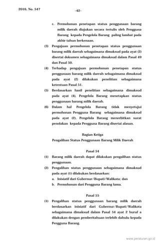 2016, No. 547 -42-
c. Permohonan penetapan status penggunaan barang
milik daerah diajukan secara tertulis oleh Pengguna
Barang kepada Pengelola Barang paling lambat pada
akhir tahun berkenaan.
(3) Pengajuan permohonan penetapan status penggunaan
barang milik daerah sebagaimana dimaksud pada ayat (2)
disertai dokumen sebagaimana dimaksud dalam Pasal 49
dan Pasal 50.
(4) Terhadap pengajuan permohonan penetapan status
penggunaan barang milik daerah sebagaimana dimaksud
pada ayat (2) dilakukan penelitian sebagaimana
ketentuan Pasal 51.
(5) Berdasarkan hasil penelitian sebagaimana dimaksud
pada ayat (4), Pengelola Barang menetapkan status
penggunaan barang milik daerah.
(6) Dalam hal Pengelola Barang tidak menyetujui
permohonan Pengguna Barang sebagaimana dimaksud
pada ayat (2), Pengelola Barang menerbitkan surat
penolakan kepada Pengguna Barang disertai alasan.
Bagian Ketiga
Pengalihan Status Penggunaan Barang Milik Daerah
Pasal 54
(1) Barang milik daerah dapat dilakukan pengalihan status
penggunaan.
(2) Pengalihan status penggunaan sebagaimana dimaksud
pada ayat (1) dilakukan berdasarkan:
a. Inisiatif dari Gubernur/Bupati/Walikota; dan
b. Permohonan dari Pengguna Barang lama.
Pasal 55
(1) Pengalihan status penggunaan barang milik daerah
berdasarkan inisiatif dari Gubernur/Bupati/Walikota
sebagaimana dimaksud dalam Pasal 54 ayat 2 huruf a
dilakukan dengan pemberitahuan terlebih dahulu kepada
Pengguna Barang.
www.peraturan.go.id
 