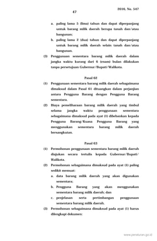 2016, No. 547
47
a. paling lama 5 (lima) tahun dan dapat diperpanjang
untuk barang milik daerah berupa tanah dan/atau
bangunan;
b. paling lama 2 (dua) tahun dan dapat diperpanjang
untuk barang milik daerah selain tanah dan/atau
bangunan.
(3) Penggunaan sementara barang milik daerah dalam
jangka waktu kurang dari 6 (enam) bulan dilakukan
tanpa persetujuan Gubernur/Bupati/Walikota.
Pasal 62
(1) Penggunaan sementara barang milik daerah sebagaimana
dimaksud dalam Pasal 61 dituangkan dalam perjanjian
antara Pengguna Barang dengan Pengguna Barang
sementara.
(2) Biaya pemeliharaan barang milik daerah yang timbul
selama jangka waktu penggunaan sementara
sebagaimana dimaksud pada ayat (1) dibebankan kepada
Pengguna Barang/Kuasa Pengguna Barang yang
menggunakan sementara barang milik daerah
bersangkutan.
Pasal 63
(1) Permohonan penggunaan sementara barang milik daerah
diajukan secara tertulis kepada Gubernur/Bupati/
Walikota.
(2) Permohonan sebagaimana dimaksud pada ayat (1) paling
sedikit memuat:
a. data barang milik daerah yang akan digunakan
sementara;
b. Pengguna Barang yang akan menggunakan
sementara barang milik daerah; dan
c. penjelasan serta pertimbangan penggunaan
sementara barang milik daerah.
(3) Permohonan sebagaimana dimaksud pada ayat (1) harus
dilengkapi dokumen:
www.peraturan.go.id
 