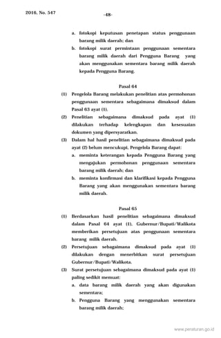 2016, No. 547 -48-
a. fotokopi keputusan penetapan status penggunaan
barang milik daerah; dan
b. fotokopi surat permintaan penggunaan sementara
barang milik daerah dari Pengguna Barang yang
akan menggunakan sementara barang milik daerah
kepada Pengguna Barang.
Pasal 64
(1) Pengelola Barang melakukan penelitian atas permohonan
penggunaan sementara sebagaimana dimaksud dalam
Pasal 63 ayat (1).
(2) Penelitian sebagaimana dimaksud pada ayat (1)
dilakukan terhadap kelengkapan dan kesesuaian
dokumen yang dipersyaratkan.
(3) Dalam hal hasil penelitian sebagaimana dimaksud pada
ayat (2) belum mencukupi, Pengelola Barang dapat:
a. meminta keterangan kepada Pengguna Barang yang
mengajukan permohonan penggunaan sementara
barang milik daerah; dan
b. meminta konfirmasi dan klarifikasi kepada Pengguna
Barang yang akan menggunakan sementara barang
milik daerah.
Pasal 65
(1) Berdasarkan hasil penelitian sebagaimana dimaksud
dalam Pasal 64 ayat (1), Gubernur/Bupati/Walikota
memberikan persetujuan atas penggunaan sementara
barang milik daerah.
(2) Persetujuan sebagaimana dimaksud pada ayat (1)
dilakukan dengan menerbitkan surat persetujuan
Gubernur/Bupati/Walikota.
(3) Surat persetujuan sebagaimana dimaksud pada ayat (1)
paling sedikit memuat:
a. data barang milik daerah yang akan digunakan
sementara;
b. Pengguna Barang yang menggunakan sementara
barang milik daerah;
www.peraturan.go.id
 
