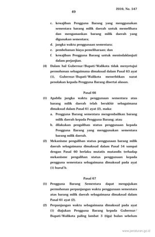 2016, No. 547
49
c. kewajiban Pengguna Barang yang menggunakan
sementara barang milik daerah untuk memelihara
dan mengamankan barang milik daerah yang
digunakan sementara;
d. jangka waktu penggunaan sementara;
e. pembebanan biaya pemeliharaan; dan
f. kewajiban Pengguna Barang untuk menindaklanjuti
dalam perjanjian.
(4) Dalam hal Gubernur/Bupati/Walikota tidak menyetujui
permohonan sebagaimana dimaksud dalam Pasal 63 ayat
(1), Gubernur/Bupati/Walikota menerbitkan surat
penolakan kepada Pengguna Barang disertai alasan.
Pasal 66
(1) Apabila jangka waktu penggunaan sementara atas
barang milik daerah telah berakhir sebagaimana
dimaksud dalam Pasal 61 ayat (2), maka:
a. Pengguna Barang sementara mengembalikan barang
milik daerah kepada Pengguna Barang; atau
b. dilakukan pengalihan status penggunaan kepada
Pengguna Barang yang menggunakan sementara
barang milik daerah.
(2) Mekanisme pengalihan status penggunaan barang milik
daerah sebagaimana dimaksud dalam Pasal 54 sampai
dengan Pasal 60 berlaku mutatis mutandis terhadap
mekanisme pengalihan status penggunaan kepada
pengguna sementara sebagaimana dimaksud pada ayat
(1) huruf b.
Pasal 67
(1) Pengguna Barang Sementara dapat mengajukan
permohonan perpanjangan waktu penggunaan sementara
atas barang milik daerah sebagaimana dimaksud dalam
Pasal 61 ayat (2).
(2) Perpanjangan waktu sebagaimana dimaksud pada ayat
(1) diajukan Pengguna Barang kepada Gubernur/
Bupati/Walikota paling lambat 3 (tiga) bulan sebelum
www.peraturan.go.id
 