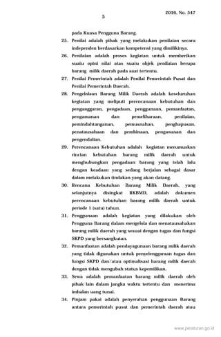 2016, No. 547
5
pada Kuasa Pengguna Barang.
25. Penilai adalah pihak yang melakukan penilaian secara
independen berdasarkan kompetensi yang dimilikinya.
26. Penilaian adalah proses kegiatan untuk memberikan
suatu opini nilai atas suatu objek penilaian berupa
barang milik daerah pada saat tertentu.
27. Penilai Pemerintah adalah Penilai Pemerintah Pusat dan
Penilai Pemerintah Daerah.
28. Pengelolaan Barang Milik Daerah adalah keseluruhan
kegiatan yang meliputi perencanaan kebutuhan dan
penganggaran, pengadaan, penggunaan, pemanfaatan,
pengamanan dan pemeliharaan, penilaian,
pemindahtanganan, pemusnahan, penghapusan,
penatausahaan dan pembinaan, pengawasan dan
pengendalian.
29. Perencanaan Kebutuhan adalah kegiatan merumuskan
rincian kebutuhan barang milik daerah untuk
menghubungkan pengadaan barang yang telah lalu
dengan keadaan yang sedang berjalan sebagai dasar
dalam melakukan tindakan yang akan datang.
30. Rencana Kebutuhan Barang Milik Daerah, yang
selanjutnya disingkat RKBMD, adalah dokumen
perencanaan kebutuhan barang milik daerah untuk
periode 1 (satu) tahun.
31. Penggunaan adalah kegiatan yang dilakukan oleh
Pengguna Barang dalam mengelola dan menatausahakan
barang milik daerah yang sesuai dengan tugas dan fungsi
SKPD yang bersangkutan.
32. Pemanfaatan adalah pendayagunaan barang milik daerah
yang tidak digunakan untuk penyelenggaraan tugas dan
fungsi SKPD dan/atau optimalisasi barang milik daerah
dengan tidak mengubah status kepemilikan.
33. Sewa adalah pemanfaatan barang milik daerah oleh
pihak lain dalam jangka waktu tertentu dan menerima
imbalan uang tunai.
34. Pinjam pakai adalah penyerahan penggunaan Barang
antara pemerintah pusat dan pemerintah daerah atau
www.peraturan.go.id
 