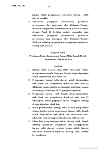 2016, No. 547 -50-
jangka waktu penggunaan sementara barang milik
daerah berakhir.
(3) Mekanisme pengajuan permohonan, penelitian,
persetujuan, dan penetapan oleh Gubernur/Bupati/
Walikota sebagaimana dimaksud dalam Pasal 63 sampai
dengan Pasal 66 berlaku mutatis mutandis pada
mekanisme pengajuan permohonan, penelitian,
persetujuan dan penetapan oleh Gubernur/Bupati/
Walikota terhadap perpanjangan penggunaan sementara
barang milik daerah.
Bagian Kelima
Penetapan Status Penggunaan Barang Milik Daerah Untuk
Dioperasikan Oleh Pihak Lain
Pasal 68
(1) Barang milik daerah yang telah ditetapkan status
penggunaannya pada Pengguna Barang, dapat digunakan
untuk dioperasikan oleh pihak lain.
(2) Penggunaan barang milik daerah untuk dioperasikan
oleh pihak lain sebagaimana dimaksud pada ayat (1)
dilakukan dalam rangka menjalankan pelayanan umum
sesuai tugas dan fungsi SKPD yang bersangkutan.
(3) Penggunaan barang milik daerah untuk dioperasikan
oleh pihak lain sebagaimana dimaksud pada ayat (2)
dituangkan dalam perjanjian antara Pengguna Barang
dengan pimpinan pihak lain.
(4) Biaya pemeliharaan barang milik daerah yang timbul
selama jangka waktu penggunaan barang milik daerah
untuk dioperasikan oleh pihak lain dibebankan pada
pihak lain yang mengoperasikan barang milik daerah.
(5) Pihak lain yang mengoperasikan barang milik daerah
dilarang melakukan pengalihan atas pengoperasian
barang milik daerah tersebut kepada pihak lainnya
dan/atau memindahtangankan barang milik daerah
bersangkutan.
www.peraturan.go.id
 