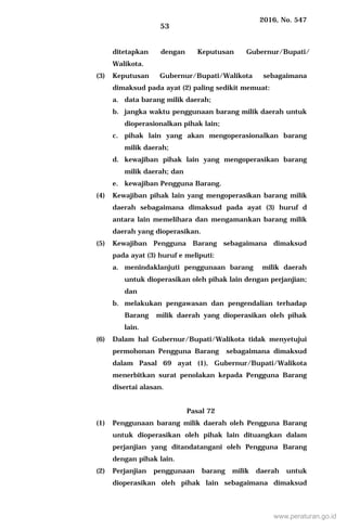 2016, No. 547
53
ditetapkan dengan Keputusan Gubernur/Bupati/
Walikota.
(3) Keputusan Gubernur/Bupati/Walikota sebagaimana
dimaksud pada ayat (2) paling sedikit memuat:
a. data barang milik daerah;
b. jangka waktu penggunaan barang milik daerah untuk
dioperasionalkan pihak lain;
c. pihak lain yang akan mengoperasionalkan barang
milik daerah;
d. kewajiban pihak lain yang mengoperasikan barang
milik daerah; dan
e. kewajiban Pengguna Barang.
(4) Kewajiban pihak lain yang mengoperasikan barang milik
daerah sebagaimana dimaksud pada ayat (3) huruf d
antara lain memelihara dan mengamankan barang milik
daerah yang dioperasikan.
(5) Kewajiban Pengguna Barang sebagaimana dimaksud
pada ayat (3) huruf e meliputi:
a. menindaklanjuti penggunaan barang milik daerah
untuk dioperasikan oleh pihak lain dengan perjanjian;
dan
b. melakukan pengawasan dan pengendalian terhadap
Barang milik daerah yang dioperasikan oleh pihak
lain.
(6) Dalam hal Gubernur/Bupati/Walikota tidak menyetujui
permohonan Pengguna Barang sebagaimana dimaksud
dalam Pasal 69 ayat (1), Gubernur/Bupati/Walikota
menerbitkan surat penolakan kepada Pengguna Barang
disertai alasan.
Pasal 72
(1) Penggunaan barang milik daerah oleh Pengguna Barang
untuk dioperasikan oleh pihak lain dituangkan dalam
perjanjian yang ditandatangani oleh Pengguna Barang
dengan pihak lain.
(2) Perjanjian penggunaan barang milik daerah untuk
dioperasikan oleh pihak lain sebagaimana dimaksud
www.peraturan.go.id
 