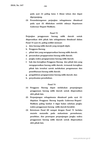 2016, No. 547 -54-
pada ayat (1) paling lama 5 (lima) tahun dan dapat
diperpanjang.
(3) Penandatanganan perjanjian sebagaimana dimaksud
pada ayat (2) dilakukan setelah adanya Keputusan
Gubernur/Bupati/Walikota.
Pasal 73
Perjanjian penggunaan barang milik daerah untuk
dioperasikan oleh pihak lain sebagaimana dimaksud dalam
Pasal 72 ayat (1), paling sedikit memuat:
a. data barang milik daerah yang menjadi objek;
b. Pengguna Barang;
c. pihak lain yang mengoperasikan barang milik daerah;
d. peruntukan pengoperasian barang milik daerah;
e. jangka waktu pengoperasian barang milik daerah;
f. hak dan kewajiban Pengguna Barang dan pihak lain yang
mengoperasikan barang milik daerah, termasuk kewajiban
pihak lain tersebut untuk melakukan pengamanan dan
pemeliharaan barang milik daerah;
g. pengakhiran pengoperasian barang milik daerah; dan
h. penyelesaian perselisihan.
Pasal 74
(1) Pengguna Barang dapat melakukan perpanjangan
penggunaan barang milik daerah untuk dioperasikan
oleh pihak lain.
(2) Perpanjangan sebagaimana dimaksud pada ayat (1)
diajukan Pengguna Barang kepada Gubernur/Bupati/
Walikota paling lambat 3 (tiga) bulan sebelum jangka
waktu penggunaan barang milik daerah berakhir.
(3) Ketentuan Pasal 69 sampai dengan Pasal 71 berlaku
mutatis mutandis pada mekanisme permohonan,
penelitian, dan penetapan perpanjangan jangka waktu
penggunaan barang milik daerah untuk dioperasikan
oleh pihak lain.
www.peraturan.go.id
 