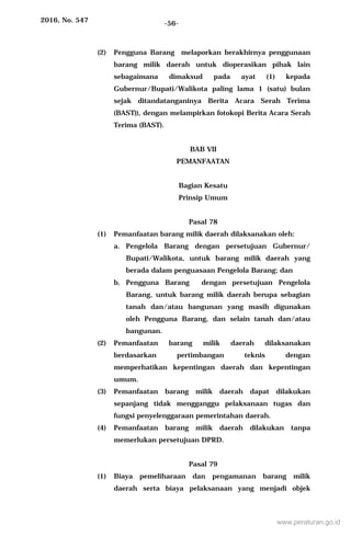 2016, No. 547 -56-
(2) Pengguna Barang melaporkan berakhirnya penggunaan
barang milik daerah untuk dioperasikan pihak lain
sebagaimana dimaksud pada ayat (1) kepada
Gubernur/Bupati/Walikota paling lama 1 (satu) bulan
sejak ditandatanganinya Berita Acara Serah Terima
(BAST)), dengan melampirkan fotokopi Berita Acara Serah
Terima (BAST).
BAB VII
PEMANFAATAN
Bagian Kesatu
Prinsip Umum
Pasal 78
(1) Pemanfaatan barang milik daerah dilaksanakan oleh:
a. Pengelola Barang dengan persetujuan Gubernur/
Bupati/Walikota, untuk barang milik daerah yang
berada dalam penguasaan Pengelola Barang; dan
b. Pengguna Barang dengan persetujuan Pengelola
Barang, untuk barang milik daerah berupa sebagian
tanah dan/atau bangunan yang masih digunakan
oleh Pengguna Barang, dan selain tanah dan/atau
bangunan.
(2) Pemanfaatan barang milik daerah dilaksanakan
berdasarkan pertimbangan teknis dengan
memperhatikan kepentingan daerah dan kepentingan
umum.
(3) Pemanfaatan barang milik daerah dapat dilakukan
sepanjang tidak mengganggu pelaksanaan tugas dan
fungsi penyelenggaraan pemerintahan daerah.
(4) Pemanfaatan barang milik daerah dilakukan tanpa
memerlukan persetujuan DPRD.
Pasal 79
(1) Biaya pemeliharaan dan pengamanan barang milik
daerah serta biaya pelaksanaan yang menjadi objek
www.peraturan.go.id
 