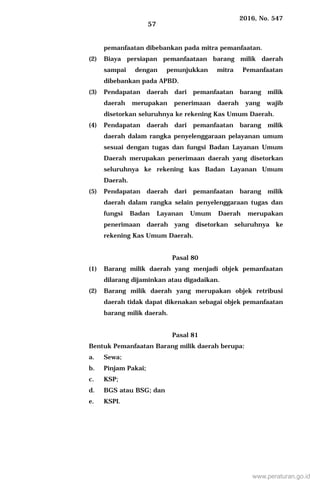 2016, No. 547
57
pemanfaatan dibebankan pada mitra pemanfaatan.
(2) Biaya persiapan pemanfaataan barang milik daerah
sampai dengan penunjukkan mitra Pemanfaatan
dibebankan pada APBD.
(3) Pendapatan daerah dari pemanfaatan barang milik
daerah merupakan penerimaan daerah yang wajib
disetorkan seluruhnya ke rekening Kas Umum Daerah.
(4) Pendapatan daerah dari pemanfaatan barang milik
daerah dalam rangka penyelenggaraan pelayanan umum
sesuai dengan tugas dan fungsi Badan Layanan Umum
Daerah merupakan penerimaan daerah yang disetorkan
seluruhnya ke rekening kas Badan Layanan Umum
Daerah.
(5) Pendapatan daerah dari pemanfaatan barang milik
daerah dalam rangka selain penyelenggaraan tugas dan
fungsi Badan Layanan Umum Daerah merupakan
penerimaan daerah yang disetorkan seluruhnya ke
rekening Kas Umum Daerah.
Pasal 80
(1) Barang milik daerah yang menjadi objek pemanfaatan
dilarang dijaminkan atau digadaikan.
(2) Barang milik daerah yang merupakan objek retribusi
daerah tidak dapat dikenakan sebagai objek pemanfaatan
barang milik daerah.
Pasal 81
Bentuk Pemanfaatan Barang milik daerah berupa:
a. Sewa;
b. Pinjam Pakai;
c. KSP;
d. BGS atau BSG; dan
e. KSPI.
www.peraturan.go.id
 