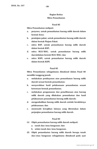 2016, No. 547 -58-
Bagian Kedua
Mitra Pemanfaatan
Pasal 82
Mitra Pemanfaatan meliputi:
a. penyewa, untuk pemanfaatan barang milik daerah dalam
bentuk Sewa;
b. peminjam pakai, untuk pemanfaatan barang milik daerah
dalam bentuk Pinjam Pakai;
c. mitra KSP, untuk pemanfaatan barang milik daerah
dalam bentuk KSP;
d. mitra BGS/BSG, untuk pemanfaatan barang milik
daerahdalam bentuk BGS/BSG; dan
e. mitra KSPI, untuk pemanfaatan barang milik daerah
dalam bentuk KSPI.
Pasal 83
Mitra Pemanfaatan sebagaimana dimaksud dalam Pasal 82
memiliki tanggung jawab:
a. melakukan pembayaran atas pemanfaatan barang milik
daerah sesuai bentuk pemanfaatan;
b. menyerahkan hasil pelaksanaan pemanfaatan sesuai
ketentuan bentuk pemanfaatan;
c. melakukan pengamanan dan pemeliharaan atas barang
milik daerah yang dilakukan pemanfaatan dan hasil
pelaksanaan pemanfaatan barang milik daerah;
d. mengembalikan barang milik daerah setelah berakhirnya
pelaksanaan; dan
e. memenuhi kewajiban lainnya yang ditentukan dalam
perjanjian pemanfaatan barang milik daerah.
Pasal 84
(1) Objek pemanfaatan barang milik daerah meliputi:
a. tanah dan/atau bangunan; dan
b. selain tanah dan/atau bangunan.
(2) Objek pemanfaatan barang milik daerah berupa tanah
dan/atau bangunan sebagaimana dimaksud pada ayat
www.peraturan.go.id
 