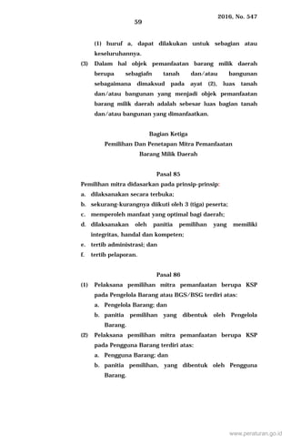 2016, No. 547
59
(1) huruf a, dapat dilakukan untuk sebagian atau
keseluruhannya.
(3) Dalam hal objek pemanfaatan barang milik daerah
berupa sebagiafn tanah dan/atau bangunan
sebagaimana dimaksud pada ayat (2), luas tanah
dan/atau bangunan yang menjadi objek pemanfaatan
barang milik daerah adalah sebesar luas bagian tanah
dan/atau bangunan yang dimanfaatkan.
Bagian Ketiga
Pemilihan Dan Penetapan Mitra Pemanfaatan
Barang Milik Daerah
Pasal 85
Pemilihan mitra didasarkan pada prinsip-prinsip:
a. dilaksanakan secara terbuka;
b. sekurang-kurangnya diikuti oleh 3 (tiga) peserta;
c. memperoleh manfaat yang optimal bagi daerah;
d. dilaksanakan oleh panitia pemilihan yang memiliki
integritas, handal dan kompeten;
e. tertib administrasi; dan
f. tertib pelaporan.
Pasal 86
(1) Pelaksana pemilihan mitra pemanfaatan berupa KSP
pada Pengelola Barang atau BGS/BSG terdiri atas:
a. Pengelola Barang; dan
b. panitia pemilihan yang dibentuk oleh Pengelola
Barang.
(2) Pelaksana pemilihan mitra pemanfaatan berupa KSP
pada Pengguna Barang terdiri atas:
a. Pengguna Barang; dan
b. panitia pemilihan, yang dibentuk oleh Pengguna
Barang.
www.peraturan.go.id
 