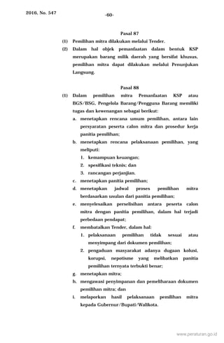 2016, No. 547 -60-
Pasal 87
(1) Pemilihan mitra dilakukan melalui Tender.
(2) Dalam hal objek pemanfaatan dalam bentuk KSP
merupakan barang milik daerah yang bersifat khusus,
pemilihan mitra dapat dilakukan melalui Penunjukan
Langsung.
Pasal 88
(1) Dalam pemilihan mitra Pemanfaatan KSP atau
BGS/BSG, Pengelola Barang/Pengguna Barang memiliki
tugas dan kewenangan sebagai berikut:
a. menetapkan rencana umum pemilihan, antara lain
persyaratan peserta calon mitra dan prosedur kerja
panitia pemilihan;
b. menetapkan rencana pelaksanaan pemilihan, yang
meliputi:
1. kemampuan keuangan;
2. spesifikasi teknis; dan
3. rancangan perjanjian.
c. menetapkan panitia pemilihan;
d. menetapkan jadwal proses pemilihan mitra
berdasarkan usulan dari panitia pemilihan;
e. menyelesaikan perselisihan antara peserta calon
mitra dengan panitia pemilihan, dalam hal terjadi
perbedaan pendapat;
f. membatalkan Tender, dalam hal:
1. pelaksanaan pemilihan tidak sesuai atau
menyimpang dari dokumen pemilihan;
2. pengaduan masyarakat adanya dugaan kolusi,
korupsi, nepotisme yang melibatkan panitia
pemilihan ternyata terbukti benar;
g. menetapkan mitra;
h. mengawasi penyimpanan dan pemeliharaan dokumen
pemilihan mitra; dan
i. melaporkan hasil pelaksanaan pemilihan mitra
kepada Gubernur/Bupati/Walikota.
www.peraturan.go.id
 