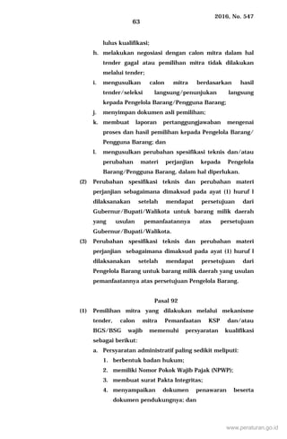 2016, No. 547
63
lulus kualifikasi;
h. melakukan negosiasi dengan calon mitra dalam hal
tender gagal atau pemilihan mitra tidak dilakukan
melalui tender;
i. mengusulkan calon mitra berdasarkan hasil
tender/seleksi langsung/penunjukan langsung
kepada Pengelola Barang/Pengguna Barang;
j. menyimpan dokumen asli pemilihan;
k. membuat laporan pertanggungjawaban mengenai
proses dan hasil pemilihan kepada Pengelola Barang/
Pengguna Barang; dan
l. mengusulkan perubahan spesifikasi teknis dan/atau
perubahan materi perjanjian kepada Pengelola
Barang/Pengguna Barang, dalam hal diperlukan.
(2) Perubahan spesifikasi teknis dan perubahan materi
perjanjian sebagaimana dimaksud pada ayat (1) huruf l
dilaksanakan setelah mendapat persetujuan dari
Gubernur/Bupati/Walikota untuk barang milik daerah
yang usulan pemanfaatannya atas persetujuan
Gubernur/Bupati/Walikota.
(3) Perubahan spesifikasi teknis dan perubahan materi
perjanjian sebagaimana dimaksud pada ayat (1) huruf l
dilaksanakan setelah mendapat persetujuan dari
Pengelola Barang untuk barang milik daerah yang usulan
pemanfaatannya atas persetujuan Pengelola Barang.
Pasal 92
(1) Pemilihan mitra yang dilakukan melalui mekanisme
tender, calon mitra Pemanfaatan KSP dan/atau
BGS/BSG wajib memenuhi persyaratan kualifikasi
sebagai berikut:
a. Persyaratan administratif paling sedikit meliputi:
1. berbentuk badan hukum;
2. memiliki Nomor Pokok Wajib Pajak (NPWP);
3. membuat surat Pakta Integritas;
4. menyampaikan dokumen penawaran beserta
dokumen pendukungnya; dan
www.peraturan.go.id
 