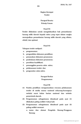 2016, No. 547
65
Bagian Keempat
Tender
Paragraf Kesatu
Prinsip Umum
Pasal 94
Tender dilakukan untuk mengalokasikan hak pemanfaatan
barang milik daerah kepada mitra yang tepat dalam rangka
mewujudkan pemanfaatan barang milik daerah yang efisien,
efektif, dan optimal.
Pasal 95
Tahapan tender meliputi:
a. pengumuman;
b. pengambilan dokumen pemilihan;
c. pemasukan dokumen penawaran;
d. pembukaan dokumen penawaran;
e. penelitian kualifikasi;
f. pemanggilan peserta calon mitra;
g. pelaksanaan tender; dan
h. pengusulan calon mitra.
Paragraf Kedua
Pengumuman
Pasal 96
(1) Panitia pemilihan mengumumkan rencana pelaksanaan
tender di media massa nasional sekurang-kurangnya
melalui surat kabar harian nasional dan website
pemerintah daerah.
(2) Pengumuman sebagaimana dimaksud pada ayat (1)
dilakukan paling sedikit 2 (dua) kali.
(3) Pengumuman sebagaimana dimaksud pada ayat (2)
paling sedikit memuat:
a. nama dan alamat Pengelola Barang/Pengguna
Barang;
www.peraturan.go.id
 