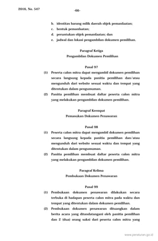 2016, No. 547 -66-
b. identitas barang milik daerah objek pemanfaatan;
c. bentuk pemanfaatan;
d. peruntukan objek pemanfaatan; dan
e. jadwal dan lokasi pengambilan dokumen pemilihan.
Paragraf Ketiga
Pengambilan Dokumen Pemilihan
Pasal 97
(1) Peserta calon mitra dapat mengambil dokumen pemilihan
secara langsung kepada panitia pemilihan dan/atau
mengunduh dari website sesuai waktu dan tempat yang
ditentukan dalam pengumuman.
(2) Panitia pemilihan membuat daftar peserta calon mitra
yang melakukan pengambilan dokumen pemilihan.
Paragraf Keempat
Pemasukan Dokumen Penawaran
Pasal 98
(1) Peserta calon mitra dapat mengambil dokumen pemilihan
secara langsung kepada panitia pemilihan dan/atau
mengunduh dari website sesuai waktu dan tempat yang
ditentukan dalam pengumuman.
(2) Panitia pemilihan membuat daftar peserta calon mitra
yang melakukan pengambilan dokumen pemilihan.
Paragraf Kelima
Pembukaan Dokumen Penawaran
Pasal 99
(1) Pembukaan dokumen penawaran dilakukan secara
terbuka di hadapan peserta calon mitra pada waktu dan
tempat yang ditentukan dalam dokumen pemilihan.
(2) Pembukaan dokumen penawaran dituangkan dalam
berita acara yang ditandatangani oleh panitia pemilihan
dan 2 (dua) orang saksi dari peserta calon mitra yang
www.peraturan.go.id
 
