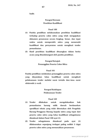 2016, No. 547
67
hadir.
Paragraf Keenam
Penelitian Kualifikasi
Pasal 100
(1) Panitia pemilihan melaksanakan penelitian kualifikasi
terhadap peserta calon mitra yang telah mengajukan
dokumen penawaran secara lengkap, benar, dan tepat
waktu untuk memperoleh mitra yang memenuhi
kualifikasi dan persyaratan untuk mengikuti tender
pemanfaatan.
(2) Hasil penelitian kualifikasi dituangkan dalam berita
acara yang ditandatangani oleh panitia pemilihan.
Paragraf Ketujuh
Pemanggilan Peserta Calon Mitra
Pasal 101
Panitia pemilihan melakukan pemanggilan peserta calon mitra
yang dinyatakan lulus kualifikasi untuk mengikuti
pelaksanaan tender melalui surat tertulis dan/atau surat
elektronik (e-mail).
Paragraf Kedelapan
Pelaksanaan Tender
Pasal 102
(1) Tender dilakukan untuk mengalokasikan hak
pemanfaatan barang milik daerah berdasarkan
spesifikasi teknis yang telah ditentukan oleh Pengelola
Barang/Pengguna Barang kepada mitra yang tepat dari
peserta calon mitra yang lulus kualifikasi sebagaimana
dimaksud dalam Pasal 100 ayat (1).
(2) Tender sebagaimana dimaksud pada ayat (1)
dilaksanakan sepanjang terdapat paling sedikit 3 (tiga)
peserta calon mitra yang memasukkan penawaran.
www.peraturan.go.id
 
